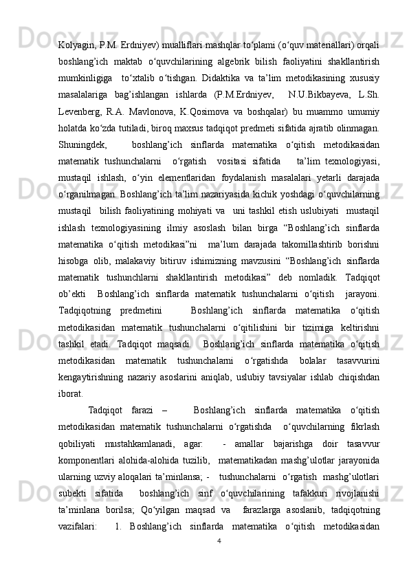 Kolyagin, P.M. Erdniyev) mualliflari mashqlar to plami (o quv materiallari) orqaliʻ ʻ
boshlang’ich   maktab   o quvchilarining   algebrik   bilish   faoliyatini   shakllantirish	
ʻ
mumkinligiga     to xtalib   o tishgan.   Didaktika   va   ta’lim   metodikasining   xususiy	
ʻ ʻ
masalalariga   bag’ishlangan   ishlarda   (P.M.Erdniyev,     N.U.Bikbayeva,   L.Sh.
Levenberg,   R.A.   Mavlonova,   K.Qosimova   va   boshqalar)   bu   muammo   umumiy
holatda ko zda tutiladi, biroq maxsus tadqiqot predmeti sifatida ajratib olinmagan.	
ʻ
Shuningdek,       boshlang’ich   sinflarda   matematika   o qitish   metodikasidan	
ʻ
matematik   tushunchalarni     o rgatish     vositasi   sifatida       ta’lim   texnologiyasi,	
ʻ
mustaqil   ishlash,   o yin   elementlaridan   foydalanish   masalalari   yetarli   darajada	
ʻ
o rganilmagan. Boshlang’ich  ta’lim  nazariyasida  kichik yoshdagi  o quvchilarning	
ʻ ʻ
mustaqil     bilish   faoliyatining   mohiyati   va     uni   tashkil   etish   uslubiyati     mustaqil
ishlash   texnologiyasining   ilmiy   asoslash   bilan   birga   “Boshlang’ich   sinflarda
matematika   o qitish   metodikasi”ni     ma’lum   darajada   takomillashtirib   borishni	
ʻ
hisobga   olib,   malakaviy   bitiruv   ishimizning   mavzusini   “Boshlang’ich   sinflarda
matematik   tushunchlarni   shakllantirish   metodikasi”   deb   nomladik.   Tadqiqot
ob’ekti     Boshlang’ich   sinflarda   matematik   tushunchalarni   o qitish     jarayoni.	
ʻ
Tadqiqotning   predmetini       Boshlang’ich   sinflarda   matematika   o qitish	
ʻ
metodikasidan   matematik   tushunchalarni   o qitilishini   bir   tizimiga   keltirishni	
ʻ
tashkil   etadi.   Tadqiqot   maqsadi.     Boshlang’ich   sinflarda   matematika   o qitish	
ʻ
metodikasidan   matematik   tushunchalarni   o rgatishda   bolalar   tasavvurini	
ʻ
kengaytirishning   nazariy   asoslarini   aniqlab,   uslubiy   tavsiyalar   ishlab   chiqishdan
iborat.  
Tadqiqot   farazi   –       Boshlang’ich   sinflarda   matematika   o qitish	
ʻ
metodikasidan   matematik   tushunchalarni   o rgatishda     o quvchilarning   fikrlash	
ʻ ʻ
qobiliyati   mustahkamlanadi,   agar:     -   amallar   bajarishga   doir   tasavvur
komponentlari   alohida-alohida   tuzilib,     matematikadan   mashg’ulotlar   jarayonida
ularning uzviy aloqalari  ta’minlansa;  -      tushunchalarni    o rgatish   mashg’ulotlari	
ʻ
subekti   sifatida     boshlang’ich   sinf   o quvchilarining   tafakkuri   rivojlanishi	
ʻ
ta’minlana   borilsa;   Qo yilgan   maqsad   va     farazlarga   asoslanib,   tadqiqotning	
ʻ
vazifalari:     1.   Boshlang’ich   sinflarda   matematika   o qitish   metodikasidan	
ʻ
4 