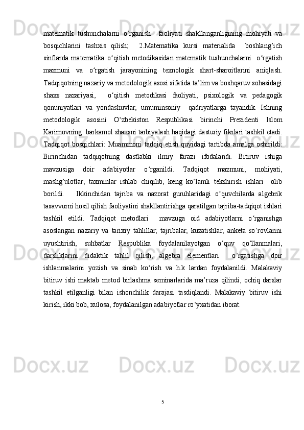 matematik   tushunchalarni   o rganish     faoliyati   shakllanganligining   mohiyati   vaʻ
bosqichlarini   tashxis   qilish;     2.Matematika   kursi   materialida     boshlang’ich
sinflarda   matematika   o qitish   metodikasidan   matematik   tushunchalarni     o rgatish	
ʻ ʻ
mazmuni   va   o rgatish   jarayonining   texnologik   shart-sharoitlarini   aniqlash.	
ʻ
Tadqiqotning nazariy va metodologik asosi sifatida ta’lim va boshqaruv sohasidagi
shaxs   nazariyasi,     o qitish   metodikasi   faoliyati,   psixologik   va   pedagogik	
ʻ
qonuniyatlari   va   yondashuvlar,   umuminsoniy     qadriyatlarga   tayandik.   Ishning
metodologik   asosini   O zbekiston   Respublikasi   birinchi   Prezidenti   Islom	
ʻ
Karimovning  barkamol shaxsni tarbiyalash haqidagi dasturiy fikrlari tashkil etadi.
Tadqiqot   bosqichlari:   Muammoni   tadqiq   etish   quyidagi   tartibda   amalga   oshirildi:
Birinchidan   tadqiqotning   dastlabki   ilmiy   farazi   ifodalandi.   Bitiruv   ishiga
mavzusiga   doir   adabiyotlar   o rganildi.   Tadqiqot   mazmuni,   mohiyati,	
ʻ
mashg’ulotlar,   taxminlar   ishlab   chiqilib,   keng   ko lamli   tekshirish   ishlari     olib	
ʻ
borildi.       Ikkinchidan   tajriba   va   nazorat   guruhlaridagi   o quvchilarda   algebrik	
ʻ
tasavvurni hosil qilish faoliyatini shakllantirishga qaratilgan tajriba-tadqiqot ishlari
tashkil   etildi.   Tadqiqot   metodlari     mavzuga   oid   adabiyotlarni   o rganishga	
ʻ
asoslangan   nazariy   va   tarixiy   tahlillar;   tajribalar,   kuzatishlar,   anketa   so rovlarini
ʻ
uyushtirish,   suhbatlar   Respublika   foydalanilayotgan   o quv   qo llanmalari,	
ʻ ʻ
darsliklarini   didaktik   tahlil   qilish,   algebra   elementlari     o rgatishga   doir	
ʻ
ishlanmalarini   yozish   va   sinab   ko rish   va   h.k   lardan   foydalanildi.   Malakaviy	
ʻ
bitiruv   ishi   maktab   metod   birlashma   seminarlarida   ma’ruza   qilindi,   ochiq   darslar
tashkil   etilganligi   bilan   ishonchilik   darajasi   tasdiqlandi.   Malakaviy   bitiruv   ishi
kirish, ikki bob, xulosa, foydalanilgan adabiyotlar ro yxatidan iborat. 	
ʻ
 
 
 
 
 
 
 
 
5 