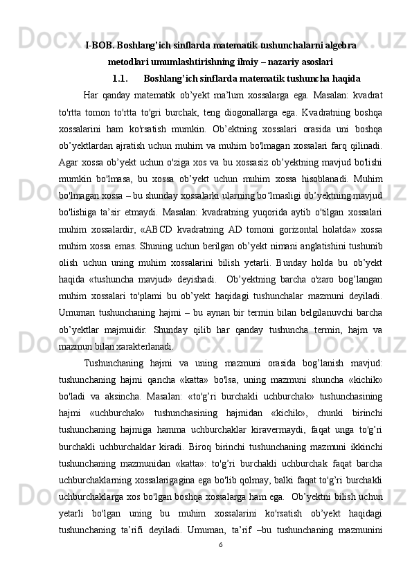 I-BOB. Boshlang’ich sinflarda matematik tushunchalarni algebra
metodlari umumlashtirishning ilmiy – nazariy asoslari
1.1. Boshlang’ich sinflarda matematik tushuncha haqida
Har   qanday   matematik   ob’yekt   ma’lum   xossalarga   ega.   Masalan:   kvadrat
to'rtta   tomon   to'rtta   to'gri   burchak,   teng   diogonallarga   ega.   Kvadratning   boshqa
xossalarini   ham   ko'rsatish   mumkin.   Ob’ektning   xossalari   orasida   uni   boshqa
ob’yektlardan   ajratish   uchun   muhim   va   muhim   bo'lmagan   xossalari   farq  qilinadi.
Agar   xossa   ob’yekt  uchun   o'ziga  xos   va  bu  xossasiz   ob’yektning  mavjud  bo'lishi
mumkin   bo'lmasa,   bu   xossa   ob’yekt   uchun   muhim   xossa   hisoblanadi.   Muhim
bo'lmagan xossa – bu shunday xossalarki ularning bo lmasligi ob’yektning mavjudʻ
bo'lishiga   ta’sir   etmaydi.   Masalan:   kvadratning   yuqorida   aytib   o'tilgan   xossalari
muhim   xossalardir,   «ABCD   kvadratning   AD   tomoni   gorizontal   holatda»   xossa
muhim xossa emas. Shuning uchun berilgan ob’yekt nimani anglatishini tushunib
olish   uchun   uning   muhim   xossalarini   bilish   yetarli.   Bunday   holda   bu   ob’yekt
haqida   «tushuncha   mavjud»   deyishadi.     Ob’yektning   barcha   o'zaro   bog’langan
muhim   xossalari   to'plami   bu   ob’yekt   haqidagi   tushunchalar   mazmuni   deyiladi.
Umuman   tushunchaning   hajmi   –   bu   aynan   bir   termin   bilan   belgilanuvchi   barcha
ob’yektlar   majmuidir.   Shunday   qilib   har   qanday   tushuncha   termin,   hajm   va
mazmun bilan xarakterlanadi.  
Tushunchaning   hajmi   va   uning   mazmuni   orasida   bog’lanish   mavjud:
tushunchaning   hajmi   qancha   «katta»   bo'lsa,   uning   mazmuni   shuncha   «kichik»
bo'ladi   va   aksincha.   Masalan:   «to'g’ri   burchakli   uchburchak»   tushunchasining
hajmi   «uchburchak»   tushunchasining   hajmidan   «kichik»,   chunki   birinchi
tushunchaning   hajmiga   hamma   uchburchaklar   kiravermaydi,   faqat   unga   to'g’ri
burchakli   uchburchaklar   kiradi.   Biroq   birinchi   tushunchaning   mazmuni   ikkinchi
tushunchaning   mazmunidan   «katta»:   to'g’ri   burchakli   uchburchak   faqat   barcha
uchburchaklarning xossalarigagina ega bo'lib qolmay, balki faqat to'g’ri burchakli
uchburchaklarga xos bo'lgan boshqa xossalarga ham ega.   Ob’yektni bilish uchun
yetarli   bo'lgan   uning   bu   muhim   xossalarini   ko'rsatish   ob’yekt   haqidagi
tushunchaning   ta’rifi   deyiladi.   Umuman,   ta’rif   –bu   tushunchaning   mazmunini
6