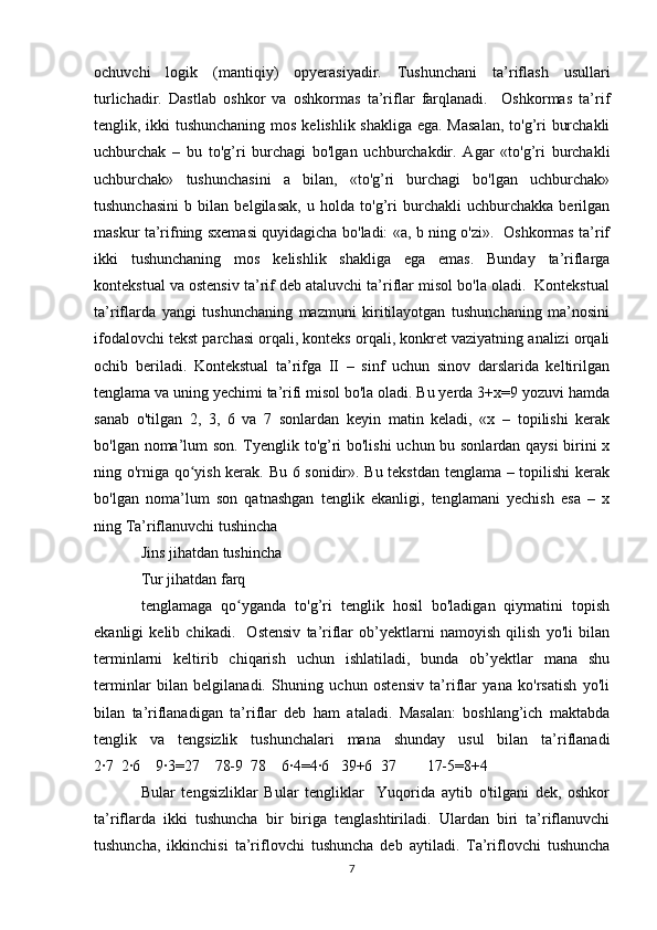 ochuvchi   logik   (mantiqiy)   opyerasiyadir.   Tushunchani   ta’riflash   usullari
turlichadir.   Dastlab   oshkor   va   oshkormas   ta’riflar   farqlanadi.     Oshkormas   ta’rif
tenglik, ikki tushunchaning  mos kelishlik shakliga ega. Masalan,  to'g’ri burchakli
uchburchak   –   bu   to'g’ri   burchagi   bo'lgan   uchburchakdir.   Agar   «to'g’ri   burchakli
uchburchak»   tushunchasini   a   bilan,   «to'g’ri   burchagi   bo'lgan   uchburchak»
tushunchasini   b   bilan   belgilasak,   u   holda   to'g’ri   burchakli   uchburchakka   berilgan
maskur ta’rifning sxemasi quyidagicha bo'ladi: «a, b ning o'zi».   Oshkormas ta’rif
ikki   tushunchaning   mos   kelishlik   shakliga   ega   emas.   Bunday   ta’riflarga
kontekstual va ostensiv ta’rif deb ataluvchi ta’riflar misol bo'la oladi.  Kontekstual
ta’riflarda   yangi   tushunchaning   mazmuni   kiritilayotgan   tushunchaning   ma’nosini
ifodalovchi tekst parchasi orqali, konteks orqali, konkret vaziyatning analizi orqali
ochib   beriladi.   Kontekstual   ta’rifga   II   –   sinf   uchun   sinov   darslarida   keltirilgan
tenglama va uning yechimi ta’rifi misol bo'la oladi. Bu yerda 3+x=9 yozuvi hamda
sanab   o'tilgan   2,   3,   6   va   7   sonlardan   keyin   matin   keladi,   «x   –   topilishi   kerak
bo'lgan noma’lum son. Tyenglik to'g’ri bo'lishi  uchun bu sonlardan qaysi  birini x
ning o'rniga qo yish kerak. Bu 6 sonidir». Bu tekstdan tenglama – topilishi kerakʻ
bo'lgan   noma’lum   son   qatnashgan   tenglik   ekanligi,   tenglamani   yechish   esa   –   x
ning Ta’riflanuvchi tushincha
Jins jihatdan tushincha
Tur jihatdan farq 
tenglamaga   qo yganda   to'g’ri   tenglik   hosil   bo'ladigan   qiymatini   topish	
ʻ
ekanligi   kelib   chikadi.     Ostensiv   ta’riflar   ob’yektlarni   namoyish   qilish   yo'li   bilan
terminlarni   keltirib   chiqarish   uchun   ishlatiladi,   bunda   ob’yektlar   mana   shu
terminlar   bilan   belgilanadi.   Shuning   uchun   ostensiv   ta’riflar   yana   ko'rsatish   yo'li
bilan   ta’riflanadigan   ta’riflar   deb   ham   ataladi.   Masalan:   boshlang’ich   maktabda
tenglik   va   tengsizlik   tushunchalari   mana   shunday   usul   bilan   ta’riflanadi
2·7   2·6    9·3=27    78-9   78    6·4=4·6   39+6   37        17-5=8+4  
Bular   tengsizliklar   Bular   tengliklar     Yuqorida   aytib   o'tilgani   dek,   oshkor
ta’riflarda   ikki   tushuncha   bir   biriga   tenglashtiriladi.   Ulardan   biri   ta’riflanuvchi
tushuncha,   ikkinchisi   ta’riflovchi   tushuncha   deb   aytiladi.   Ta’riflovchi   tushuncha
7 