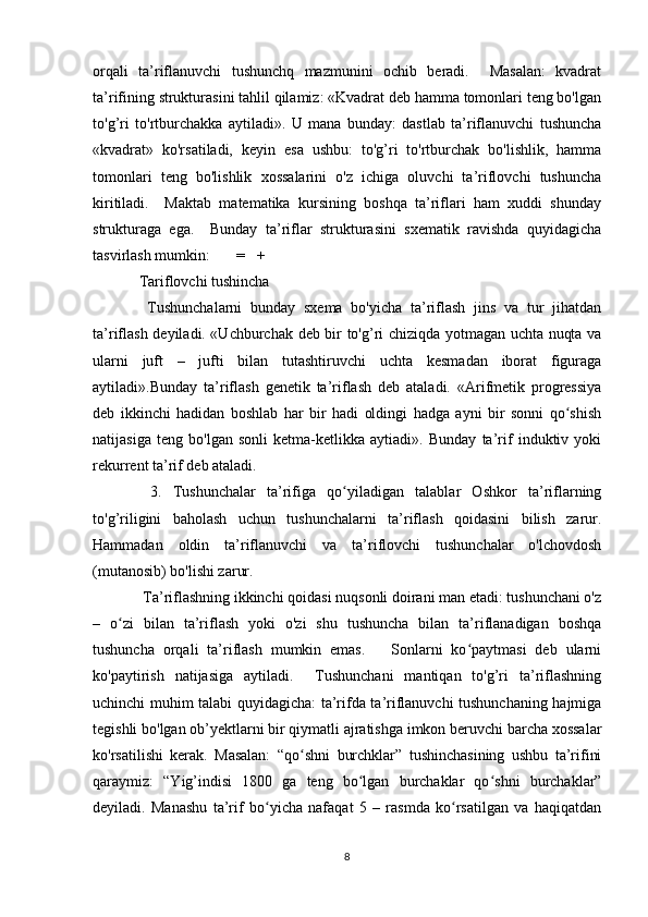 orqali   ta’riflanuvchi   tushunchq   mazmunini   ochib   beradi.     Masalan:   kvadrat
ta’rifining strukturasini tahlil qilamiz: «Kvadrat deb hamma tomonlari teng bo'lgan
to'g’ri   to'rtburchakka   aytiladi».   U   mana   bunday:   dastlab   ta’riflanuvchi   tushuncha
«kvadrat»   ko'rsatiladi,   keyin   esa   ushbu:   to'g’ri   to'rtburchak   bo'lishlik,   hamma
tomonlari   teng   bo'lishlik   xossalarini   o'z   ichiga   oluvchi   ta’riflovchi   tushuncha
kiritiladi.     Maktab   matematika   kursining   boshqa   ta’riflari   ham   xuddi   shunday
strukturaga   ega.     Bunday   ta’riflar   strukturasini   sxematik   ravishda   quyidagicha
tasvirlash mumkin:       =   +  
Tariflovchi tushincha 
  Tushunchalarni   bunday   sxema   bo'yicha   ta’riflash   jins   va   tur   jihatdan
ta’riflash deyiladi. «Uchburchak deb bir to'g’ri chiziqda yotmagan uchta nuqta va
ularni   juft   –   jufti   bilan   tutashtiruvchi   uchta   kesmadan   iborat   figuraga
aytiladi».Bunday   ta’riflash   genetik   ta’riflash   deb   ataladi.   «Arifmetik   progressiya
deb   ikkinchi   hadidan   boshlab   har   bir   hadi   oldingi   hadga   ayni   bir   sonni   qo shishʻ
natijasiga   teng   bo'lgan   sonli   ketma-ketlikka   aytiadi».   Bunday   ta’rif   induktiv   yoki
rekurrent ta’rif deb ataladi. 
  3.   Tushunchalar   ta’rifiga   qo yiladigan   talablar   Oshkor   ta’riflarning	
ʻ
to'g’riligini   baholash   uchun   tushunchalarni   ta’riflash   qoidasini   bilish   zarur.
Hammadan   oldin   ta’riflanuvchi   va   ta’riflovchi   tushunchalar   o'lchovdosh
(mutanosib) bo'lishi zarur. 
 Ta’riflashning ikkinchi qoidasi nuqsonli doirani man etadi: tushunchani o'z
–   o zi   bilan   ta’riflash   yoki   o'zi   shu   tushuncha   bilan   ta’riflanadigan   boshqa	
ʻ
tushuncha   orqali   ta’riflash   mumkin   emas.       Sonlarni   ko paytmasi   deb   ularni	
ʻ
ko'paytirish   natijasiga   aytiladi.     Tushunchani   mantiqan   to'g’ri   ta’riflashning
uchinchi muhim talabi quyidagicha: ta’rifda ta’riflanuvchi tushunchaning hajmiga
tegishli bo'lgan ob’yektlarni bir qiymatli ajratishga imkon beruvchi barcha xossalar
ko'rsatilishi   kerak.   Masalan:   “qo shni   burchklar”   tushinchasining   ushbu   ta’rifini	
ʻ
qaraymiz:   “Yig’indisi   1800   ga   teng   bo lgan   burchaklar   qo shni   burchaklar”	
ʻ ʻ
deyiladi.   Manashu   ta’rif   bo yicha   nafaqat   5   –   rasmda   ko rsatilgan   va   haqiqatdan	
ʻ ʻ
8 