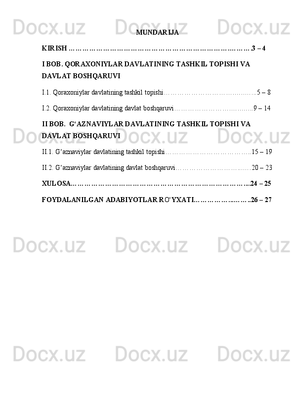 MUNDARIJA
KIRISH …………………………………………………………….……….3 – 4 
I BOB. QORAXONIYLAR DAVLATINING TASHKIL TOPISHI VA 
DAVLAT BOSHQARUVI
I.1. Qoraxoniylar davlatining tashkil topishi………………………….…..…...5 – 8 
I.2. Qoraxoniylar davlatining davlat boshqaruvi…………………….…..…...9 – 14 
II BOB.  G‘AZNAVIYLAR DAVLATINING TASHKIL TOPISHI VA 
DAVLAT BOSHQARUVI
II.1. G‘aznaviylar davlatining tashkil topishi………………………………..15 – 19
II.2. G‘aznaviylar davlatining davlat boshqaruvi………………………...….20 – 23
XULOSA…………………………………………………………………....24 – 25
FOYDALANILGAN ADABIYOTLAR R O‘ YXATI……………...……..26 – 27 