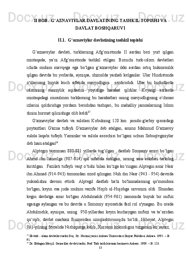 II BOB.  G‘AZNAVIYLAR DAVLATINING TASHKIL TOPISHI VA
DAVLAT BOSHQARUVI
II.1.  G‘aznaviylar davlatining tashkil topishi
G aznaviylar   davlati,   turklarning   Afg onistonda   II   asrdan   beri   yurt   qilganʻ ʻ
mintaqada,   ya’ni   Afg‘onistonda   tashkil   etilgan.   Birinchi   turk-islom   davlatlari
ichida   muhim   mavqega   ega   bo lgan   g aznaviylar   ikki   asrdan   ortiq   hukmronlik	
ʻ ʻ
qilgan   davrda   bu   yerlarda,   ayniqsa,   shimolda   yashab   kelganlar.   Ular   Hindistonda
o'zlarining   buyuk   kuch   sifatida   mavjudligini     sezdirishdi.   Ular   bu   hududlarda
islomning   sunniylik   aqidasini   yoyishga   harakat   qildilar.   Keyingi   asrlarda
mintaqadagi   musulmon   turklarning   bu   harakatlari   uning   mavjudligining   o'chmas
izlarini   qoldirishga   yordam   berishdan   tashqari,   bu   mahalliy   jamoalarning   Islom
dinini hurmat qilinishiga olib keldi 15
.
G'aznaviylar   davlati   va   sulolasi   Kobulning   120   km     janubi-g'arbiy   qismidagi
poytaxtlari   G'azna   tufayli   G'aznaviylar   deb   atalgan,   ammo   Mahmud   G'aznaviy
sulola laqabi tufayli Yaminlar va sulola asoschisi  bo‘lgani uchun Sobuqteginiylar
deb ham atalgan 16
.
Alptegin taxminan 880-881 yillarda tug ilgan , dastlab Somoniy amiri bo lgan	
ʻ ʻ
Ahmd   ibn   Ismoilga   (907-914)   qul   sifatida   sotilgan,   uming   sara   askrlari   tarkibig
kiritilgan.   Fazilati  tufayli vaqt o tishi  bilan ko zga ko ringan Alptegin amir  Nasr	
ʻ ʻ ʻ
ibn Ahmad (914-943) tomonidan ozod qilingan. Nuh ibn Nasr (943 - 954) davrida
yuksalishni   davom   ettirdi.   Alptegil   dastlab   ba'zi   bo'linmalarning   qo'mondoni
bo'lgan,   keyin   esa   juda   muhim   vazifa   Hojib   ul-Hujobga   unvonini   oldi.   Shundan
kegin   davlatga   amir   bo'lgan   Abdulmalik   (954-961)   zamonida   buyuk   bir   nufuz
egasiga aylangan va bu davrda u Somoniy siyosatida faol rol  o'ynagan. Bu orada
Abdulmelik,   ayniqsa,   uning     950-yillardan   keyin   kuchaygan   nufuzi   va   ta’siridan
qo‘rqib,   davlat   markazi   Buxorodan   uzoqlashtirmoqchi   bo‘ldi.   Nihoyat,   Alptegin
961-yilning fevralida Nishopurga kelib, Xuroson hokimligini tuzganini ko‘ramiz.
15
 Ilk türk - islam devletleri tarihi Doç. Dr. Nesimi yazici Ankara Üniversitesi Ilniyat Fakültesi Ankara. 1992. – B.  
91.
16
 Dr. Erdogan Merçil. Gazneliler devleti tarihi. Prof Türk tarih kurumu basimevi-Ankara. 1989. – B. 123.
13 