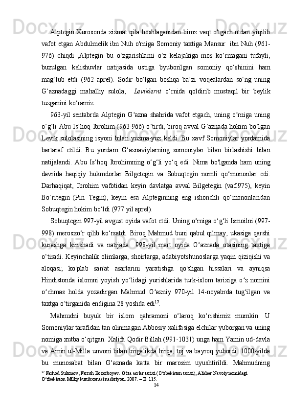 Alptegin Xurosonda xizmat qila boshlaganidan biroz vaqt o'tgach otdan yiqilib
vafot  etgan Abdulmelik ibn Nuh o'rniga Somoniy taxtiga Mansur    ibn Nuh (961-
976)   chiqdi   ,Alptegin   bu   o‘zgarishlarni   o‘z   kelajakiga   mos   ko‘rmagani   tufayli,
buzulgan   kelishuvlar   natijasida   ustiga   byuborilgan   somoniy   qo‘shinini   ham
mag‘lub   etdi   (962   aprel).   Sodir   bo‘lgan   boshqa   ba’zi   voqealardan   so‘ng   uning
G‘aznadaggi   mahalliy   sulola,     Leviklerni   o‘rnida   qoldirib   mustaqil   bir   beylik
tuzganini ko‘ramiz. 
963-yil   sentabrda   Alptegin  G azna   shahrida   vafot   etgach,   uning  o rniga   uningʻ ʻ
o g li Abu Is’hoq Ibrohim (963-966) o tirdi, biroq avval G aznada hokim bo lgan	
ʻ ʻ ʻ ʻ ʻ
Levik  sulolasining  isyoni   bilan   yuzma-yuz   keldi.  Bu  xavf   Somoniylar  yordamida
bartaraf   etildi.   Bu   yordam   G‘aznaviylarning   somoniylar   bilan   birlashishi   bilan
natijalandi.   Abu   Is’hoq   Ibrohimning   o‘g‘li   yo‘q   edi.   Nima   bo'lganda   ham   uning
davrida   haqiqiy   hukmdorlar   Bilgetegin   va   Sobuqtegin   nomli   qo‘mononlar   edi.
Darhaqiqat,   Ibrohim   vafotidan   keyin   davlatga   avval   Bilgetegin   (vaf.975),   keyin
Bo‘ritegin   (Piri   Tegin),   keyin   esa   Alpteginning   eng   ishonchli   qo‘mononlaridan
Sobuqtegin hokim bo‘ldi (977 yil aprel).
Sobuqtegin 997-yil avgust oyida vafot etdi. Uning o‘rniga o‘g‘li Ismoilni (997-
998) merosxo‘r qilib ko‘rsatdi. Biroq Mahmud buni qabul qilmay, ukasiga qarshi
kurashga   kirishadi   va   natijada     998-yil   mart   oyida   G‘aznada   otasining   taxtiga
o‘tiradi. Keyinchalik olimlarga, shoirlarga, adabiyotshunoslarga yaqin qiziqishi va
aloqasi;   ko'plab   san'at   asarlarini   yaratishga   qo'shgan   hissalari   va   ayniqsa
Hindistonda   islomni   yoyish   yo lidagi   yurishlarida   turk-islom   tarixiga   o z   nomini	
ʻ ʻ
o chmas   holda   yozadirgan   Mahmud   G azniy   970-yil   14-noyabrda   tug ilgan   va	
ʻ ʻ ʻ
taxtga o tirganida endigina 28 yoshda edi	
ʻ 17
.
Mahnudni   buyuk   bir   islom   qahramoni   o‘laroq   ko‘rishimiz   mumkin.   U
Somoniylar tarafidan tan olinmagan Abbosiy xalifasiga elchilar yuborgan va uning
nomiga xutba o‘qitgan. Xalifa Qodir Billah (991-1031) unga ham Yamin ud-davla
va Amin ul-Milla unvoni bilan birgalikda hirqa, toj va bayroq yubordi. 1000-yilda
bu   munosabat   bilan   G‘aznada   katta   bir   marosim   uyushtirildi.   Mahmudning
17
 Farhod Sultonov, Farruh Bozorboyev. O‘rta asrlar tarixi (O‘zbekiston tarixi), Alisher Navoiy nomidagi 
O‘zbekiston Milliy kutubxonasi nashriyoti. 2007. – B. 115.
14 