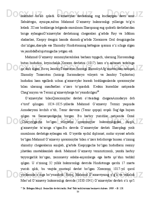 hukmdоr   bo‘lib   qоlаdi.   G‘aznaviylar   davlatining   eng   kuchaygan   davri   amir
Sabuktegin,   ayniqsa,sulton   Mahmud   G‘aznaviy   hukmronligi   yillariga   to‘g‘ri
keladi. XI asr boshlariga kelganda musulmon Sharqining eng qudratli davlatlaridan
biriga   aylanganG‘aznaviylar   davlatining   chegaralari   g‘arbda   Ray   va   Isfahon
shaharlari,   Kaspiy   dengizi   hamda   shimoli-g‘arbda   Xorazmva   Orol   dengizigacha
cho‘zilgan,sharqda esa Shimoliy Hindistonning kattagina qismini o‘z ichiga olgan
va janubdaBalujistongacha yetgan edi. 
Mahmud G‘aznaviy somoniylarsulolasi barham topgach, ularning Xurosondagi
butun   hududini,   keyinchalik   Xorazm   davlatini   (1017)   ham   o‘z   saltanati   tarkibiga
qo‘shib olgan. Biroq JanubiyToxariston (hozirgi ShimoliyAfg‘oniston)dan tashqari
Shimoliy   Toxariston   (hozirgi   Surxondaryo   viloyati   va   Janubiy   Tojikiston)
hududini   ham   egallash   uchun   g‘aznaviylar   kurash   boshlaganlarida   qoraxoniylar
bilan   ularning   manfaatlari   o‘zaro   to‘qnashdi.   Keskin   kurashlar   natijasida
Chag‘oniyon va Termiz g‘aznaviylarga bo‘ysundirilgan 19
. 
G‘aznaviylar   bilanQoraxoniylar   davlati   o‘rtasidagi   chegaraAmudaryo   deb
e’tirof   qilingan.   1024-1025-yillarda   Mahmud   G‘aznaviy   Termiz   yaqinida
Amudaryoni   kechib   o‘tib,   Temir   darvoza   (Temir   qopqa)   orqali   Sug‘dga   hujum
qilgan   va   Samarqandgacha   borgan.   Bu   harbiy   yurishlar   natijasida   Omul
(Chorjuy)gacha   bo‘lgan   viloyatlar   qoraxoniylar   hukmronligidan   chiqib,
g‘aznaviylar   ta’siriga   o‘tgan.Bu   davrda   G‘aznaviylar   davlati   Sharqdagi   yirik
musulmon davlatiga aylangan edi. G‘оyatdа epchil diplоmаt, mоhir siyosаt аrbоbi
bo‘lgаn Mаhmud G‘аznаviy qоrахоniylаr bilаn o‘zаrо kеlishuvgа binоаn o‘zining
shimоliy   chеgаrаlаrini   аniqlаb,   g‘аrbdа   Kаspiygаchа   bo‘lgаn   hududlаrni   rаsmiy
jihаtdаn   mustаhkаmlаb   оlаdi.   Mаhmud   G‘аznаviy   tеmirintizоmli,   yaхshi   hаrbiy
tаyyorgаrlik   ko‘rgаn,   zаmоnаviy   аslаhа-аnjоmlаrgа   egа   kаttа   qo‘shin   tаshkil
qilgаn.   U   o‘zining   32   yillik   hukmrоnligi   dаvridа   Hindistоngа   qаrshi   17   mаrtа
yurish   qildi,   bu   vаqtdа   mustаqil   dаvlаt   bo‘lgаn   Хоrаzmni   1017-yil   qurоl
yordаmidа  o‘zigа bo‘ysundirdi. Biroq, Mahmud G‘aznaviyning o‘g‘li  va  valiahdi
Mas’ud G‘aznaviy hukmronligi davrida (1030-1041) G‘aznaviylar davlati o‘z qo‘l
19
 Dr. Erdogan Merçil. Gazneliler devleti tarihi. Prof Türk tarih kurumu basimevi-Ankara. 1989. – B. 128.
16 