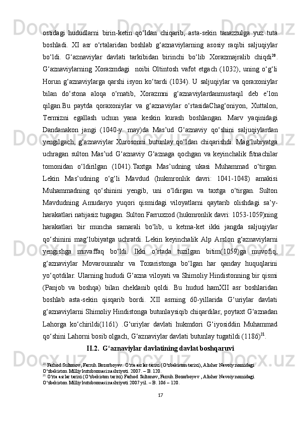 ostidagi   hududlarni   birin-ketin   qo‘ldan   chiqarib,   asta-sekin   tanazzulga   yuz   tuta
boshladi.   XI   asr   o‘rtalaridan   boshlab   g‘aznaviylarning   asosiy   raqibi   saljuqiylar
bo‘ldi.   G‘aznaviylar   davlati   tarkibidan   birinchi   bo‘lib   Xorazmajralib   chiqdi 20
.
G‘aznaviylarning   Xorazmdagi     noibi   Oltintosh   vafot   etgach   (1032),   uning   o‘g‘li
Horun  g‘aznaviylarga  qarshi  isyon   ko‘tardi  (1034).  U  saljuqiylar  va   qoraxoniylar
bilan   do‘stona   aloqa   o‘rnatib,   Xorazmni   g‘aznaviylardanmustaqil   deb   e’lon
qilgan.Bu   paytda   qoraxoniylar   va   g‘aznaviylar   o‘rtasidaChag‘oniyon,   Xuttalon,
Termizni   egallash   uchun   yana   keskin   kurash   boshlangan.   Marv   yaqinidagi
Dandanakon   jangi   (1040-y.   may)da   Mas’ud   G‘aznaviy   qo‘shini   saljuqiylardan
yengilgach,   g‘aznaviylar   Xurosonni   butunlay   qo‘ldan   chiqarishdi.   Mag‘lubiyatga
uchragan   sulton   Mas’ud   G‘aznaviy   G‘aznaga   qochgan   va   keyinchalik   fitnachilar
tomonidan   o‘ldirilgan   (1041).Taxtga   Mas’udning   ukasi   Muhammad   o‘tirgan.
Lekin   Mas’udning   o‘g‘li   Mavdud   (hukmronlik   davri:   1041-1048)   amakisi
Muhammadning   qo‘shinini   yengib,   uni   o‘ldirgan   va   taxtga   o‘tirgan.   Sulton
Mavdudning   Amudaryo   yuqori   qismidagi   viloyatlarni   qaytarib   olishdagi   sa’y-
harakatlari natijasiz tugagan. Sulton Farruxzod (hukmronlik davri: 1053-1059)ning
harakatlari   bir   muncha   samarali   bo‘lib,   u   ketma-ket   ikki   jangda   saljuqiylar
qo‘shinini   mag‘lubiyatga   uchratdi.   Lekin   keyinchalik   Alp   Arslon   g‘aznaviylarni
yengishga   muvaffaq   bo‘ldi.   Ikki   o‘rtada   tuzilgan   bitim(1059)ga   muvofiq,
g‘aznaviylar   Movarounnahr   va   Toxaristonga   bo‘lgan   har   qanday   huquqlarini
yo‘qotdilar. Ularning hududi G‘azna viloyati va Shimoliy Hindistonning bir qismi
(Panjob   va   boshqa)   bilan   cheklanib   qoldi.   Bu   hudud   hamXII   asr   boshlaridan
boshlab   asta-sekin   qisqarib   bordi.   XII   asrning   60-yillarida   G‘uriylar   davlati
g‘aznaviylarni Shimoliy Hindistonga butunlaysiqib chiqardilar, poytaxt G‘aznadan
Lahorga   ko‘chirildi(1161)   .G‘uriylar   davlati   hukmdori   G‘iyosiddin   Muhammad
qo‘shini Lahorni bosib olgach, G‘aznaviylar davlati butunlay tugatildi (1186) 21
.
II.2.  G‘aznaviylar davlatining davlat boshqaruvi
20
 Farhod Sultonov, Farruh Bozorboyev. O‘rta asrlar tarixi (O‘zbekiston tarixi), Alisher Navoiy nomidagi 
O‘zbekiston Milliy kutubxonasi nashriyoti. 2007. – B. 120.
21
 O‘rta asrlar tarixi (O‘zbekiston tarixi) Farhod Sultonov, Farruh Bozorboyev , Alisher Navoiy nomidagi 
O‘zbekiston Milliy kutubxonasi nashriyoti 2007 yil. – B. 106 – 120.
17 