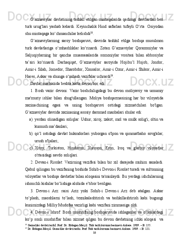 G‘aznaviylar  davlatining tashkil etilgan mintaqalarida qadimgi davrlardan beri
turk   urug‘lari   yashab   kelardi.   Keyinchalik   Hind   safarlari   tufayli   O‘rta     Osiyodan
shu mintaqaga ko‘chmanchilar kelishdi 22
. 
G‘aznaviylarning   saroy   boshqaruvi,   davrida   tashkil   etilga   boshqa   musulmon
turk   davlatlariga   o‘xshashliklar   ko‘rinardi.   Zotan   G‘aznaviylar   Qoraxoniylar   va
Saljuqiylarning   bir   qancha   muassasalarida   somoniylar   vositasi   bilan   abbosiylar
ta’siri   ko‘rinardi.   Darhaqiqat,   G‘aznaviylar   saroyida   Hojibu’l   Hujob,   Jondor,
Amir-i Silah, Jomedor, Sharobdor, Xonsalor, Amir-i Oxur, Amir-i Shikor, Amir-i
Hares, Askar va shunga o‘xshash vazifalar uchrardi 23
.
Davlat markazida beshta katta devon bor edi: 
1.   Bosh   vazir   devoni:   Vazir   boshchiligidagi   bu   devon   moliyaviy   va   umumiy
ma'muriy   ishlar   bilan   shug'ullangan.   Moliya   boshqarmasining   har   bir   viloyatida
xazinachining   egasi   va   uning   boshqaruvi   ostidagi   xizmatchilari   bo'lgan.
G aznaviylar davrida xazinaning asosiy daromad manbalari shular edi: ʻ
a) yerdan olinadigan soliqlar: Ushur, xiroj; zakot; mol va mulk solig'i; oltin va
kumush ma’danlari;
b) qo‘l   ostidagi   davlat   hukmdorlari   yuborgan   o'lpon   va   qimmatbaho   sovg'alar;
urush o'ljalari; 
c) Xitoy,   Turkiston,   Hindiston,   Xuroson,   Eron,   Iroq   va   g'arbiy   viloyatlar
o'rtasidagi savdo soliqlari.
2.   Devan-i   Risolat:   Vazirning   vazifasi   bilan   bir   xil   darajada   muhim   sanaladi.
Qabul qilingan bu vazifaning boshida Sohib-i Devon-i Risolat turadi va sultonning
viloyatlar va boshqa davlatlar bilan aloqasini ta'minlaydi. Bu yerdagi ishchilarning
ishonchli kishilar bo‘lishiga alohida e’tibor berilgan.
3.   Devon-i   Arz:   raisi   Ariz   yoki   Sohib-i   Devon-i   Arz   deb   atalgan.   Askar
to‘plash,   maoshlarni   to‘lash,   texnikalashtirish   va   tashkillashtirish   kabi   bugungi
kunimizdagi Milliy Mudofaa vazirligi kabi vazifani zimmasiga oldi.
4.   Devon-i   Ishrof:   Bosh   mushrifning   boshqaruvida   ishlaganlar   va   o‘lkalardagi
ko‘p   sonli   mushriflar   bilan   xizmat   qilgan   bu   devon   davlatning   ichki   aloqasi     va
22
 Gazneliler devleti tarihİ. Prof. Dr. Erdogan Merçil  Türk tarih kurumu basimevi-Ankara. 1989. – B. 155. 
23
 Dr. Erdogan Merçil. Gazneliler devleti tarihi. Prof Türk tarih kurumu basimevi-Ankara. 1989. – B. 121.
18