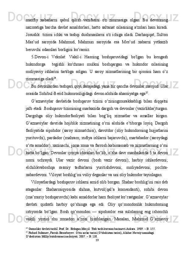 maxfiy   xabarlarni   qabul   qilish   vazifasini   o'z   zimmasiga   olgan.   Bu   devonning
nazoratiga barcha davlat amaldorlari, hatto saltanat  oilasining a'zolari ham kiradi.
Josuslik    tizimi   ichki   va  tashqi   dushmanlarni   o'z  ichiga  oladi.  Darhaqiqat,  Sulton
Mas’ud   saroyida   Mahmud,   Mahmun   saroyida   esa   Mes’ud   xabarni   yetkazib
beruvchi odamlari borligini ko‘ramiz.
5.Devon-i   Vekolat:   Vakil-i   Hasning   boshqaruvidagi   bo'lgan   bu   kengash
hukmdorga     tegishli   ko'chmas   mulkni   boshqargan   va   hukmdor   oilasining
moliyaviy   ishlarini   tartibga   solgan.   U   saroy   xizmatlarining   bir   qismini   ham   o‘z
zimmasiga oladi 24
.
Bu devonlardan tashqari quyi darajadagi yana bir qancha devonlar mavjud. Ular
orasida Sohibul-Berid hukmronligidagi devon alohida ahamiyatga ega 25
.
G‘aznaviylar   davlatida   boshqaruv   tizimi   o‘ziningmurakkabligi   bilan   diqqatni
jalb etadi .Boshqaruv tizimining markazida dargoh va devonlar (vazirliklar)turgan.
Dargohga   oliy   hukmdorfaoliyati   bilan   bog‘liq   xizmatlar   va   amallar   kirgan.
G‘aznaviylar   davrida   hojiblik   xizmatining   o‘rni   alohida   e’tiborga   loyiq.   Dargoh
faoliyatida   sipohdor   (saroy   xizmatchisi),   davotdor   (oliy   hukmdorning   hujjatlarini
yurituvchi), pardador (mahram; xufiya ishlarni bajaruvchi), martabador (saroydagi
o‘rta amaldor), xazinachi, joma xona va farrosh kabimansab va xizmatlarning o‘rni
katta bo‘lgan. Devonlar ijroiya idoralari bo‘lib, o‘sha davr manbalarida 5 ta devon
nomi   uchraydi.   Ular   vazir   devoni   (bosh   vazir   devoni);   harbiy   ishlardevoni;
elchilikvaboshqa   rasmiy   tadbirlarni   yuritishdevoni;   moliyadevoni;   pochta-
xabardevoni. Viloyat boshlig‘ini voliy deganlar va uni oliy hukmdor tayinlagan.
Viloyatlardagi boshqaruv ishlarni amid olib borgan. Shahar boshlig‘ini rais deb
ataganlar.   Shaharmiqyosida   shihna,   kutvol(qal’a   komendanti),   sohibi   devon
(ma’muriy boshqaruvchi) kabi amaldorlar ham faoliyat ko‘rsatganlar. G‘aznaviylar
davlati   qudratli   harbiy   qo‘shinga   ega   edi.   Oliy   qo‘mondonlik   hukmdorning
ixtiyorida   bo‘lgan.   Bosh   qo‘mondon   —   sipohsolor   esa   sulolaning   eng   ishonchli
vakili   yoxud   shu   xonadon   a’zosi   hisoblangan.   Masalan,   Mahmud   G‘aznaviy
24
 Gazneliler devleti tarihİ. Prof. Dr. Erdogan Merçil  Türk tarih kurumu basimevi-Ankara. 1989. – B. 155.
25
 Farhod Sultonov, Farruh Bozorboyev. O‘rta asrlar tarixi (O‘zbekiston tarixi), Alisher Navoiy nomidagi 
O‘zbekiston Milliy kutubxonasi nashriyoti. 2007. – B. 138.
19
