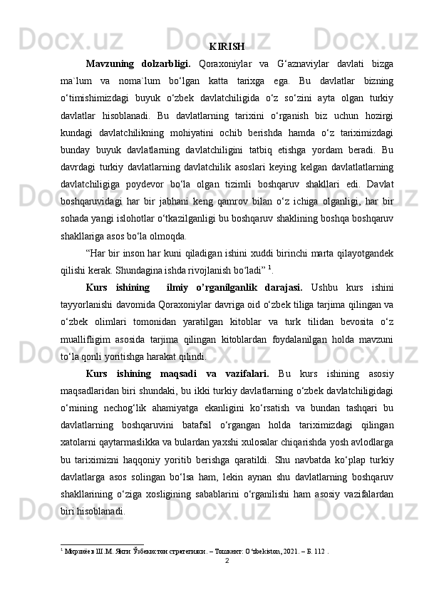 KIRISH
Mavzuning   dolzarbligi.   Qoraxoniylar   va   G‘aznaviylar   davlati   bizga
ma`lum   va   noma`lum   bo‘lgan   katta   tarixga   ega.   Bu   davlatlar   bizning
o‘timishimizdagi   buyuk   o‘zbek   davlatchiligida   o‘z   so‘zini   ayta   olgan   turkiy
davlatlar   hisoblanadi.   Bu   davlatlarning   tarixini   o‘rganish   biz   uchun   hozirgi
kundagi   davlatchilikning   mohiyatini   ochib   berishda   hamda   o‘z   tariximizdagi
bunday   buyuk   davlatlarning   davlatchiligini   tatbiq   etishga   yordam   beradi.   Bu
davrdagi   turkiy   davlatlarning   davlatchilik   asoslari   keying   kelgan   davlatlatlarning
davlatchiligiga   poydevor   bo‘la   olgan   tizimli   boshqaruv   shakllari   edi.   Davlat
boshqaruvidagi   har   bir   jabhani   keng   qamrov   bilan   o‘z   ichiga   olganligi,   har   bir
sohada yangi islohotlar o‘tkazilganligi bu boshqaruv shaklining boshqa boshqaruv
shakllariga asos bo‘la olmoqda.
“Har bir inson har kuni qiladigan ishini xuddi birinchi marta qilayotgandek
qilishi kerak. Shundagina ishda rivojlanish bo ladi” ʻ 1
.
Kurs   ishining     ilmiy   o’rganilganlik   darajasi.   Ushbu   kurs   ishini
tayyorlanishi davomida Qoraxoniylar davriga oid o‘zbek tiliga tarjima qilingan va
o‘zbek   olimlari   tomonidan   yaratilgan   kitoblar   va   turk   tilidan   bevosita   o‘z
muallifligim   asosida   tarjima   qilingan   kitoblardan   foydalanilgan   holda   mavzuni
to‘la qonli yoritishga harakat qilindi.
Kurs   ishining   maqsadi   va   vazifalari.   Bu   kurs   ishining   asosiy
maqsadlaridan biri shundaki, bu ikki turkiy davlatlarning o‘zbek davlatchiligidagi
o‘rnining   nechog‘lik   ahamiyatga   ekanligini   ko‘rsatish   va   bundan   tashqari   bu
davlatlarning   boshqaruvini   batafsil   o‘rgangan   holda   tariximizdagi   qilingan
xatolarni qaytarmaslikka va bulardan yaxshi xulosalar chiqarishda yosh avlodlarga
bu   tariximizni   haqqoniy   yoritib   berishga   qaratildi.   Shu   navbatda   ko‘plap   turkiy
davlatlarga   asos   solingan   bo‘lsa   ham,   lekin   aynan   shu   davlatlarning   boshqaruv
shakllarining   o‘ziga   xosligining   sabablarini   o‘rganilishi   ham   asosiy   vazifalardan
biri hisoblanadi.
1
 Мирзиёев Ш.М. Янги Ўзбекистон стратегияси. – Тошкент: O‘zbekiston, 2021. – Б. 112 .
2