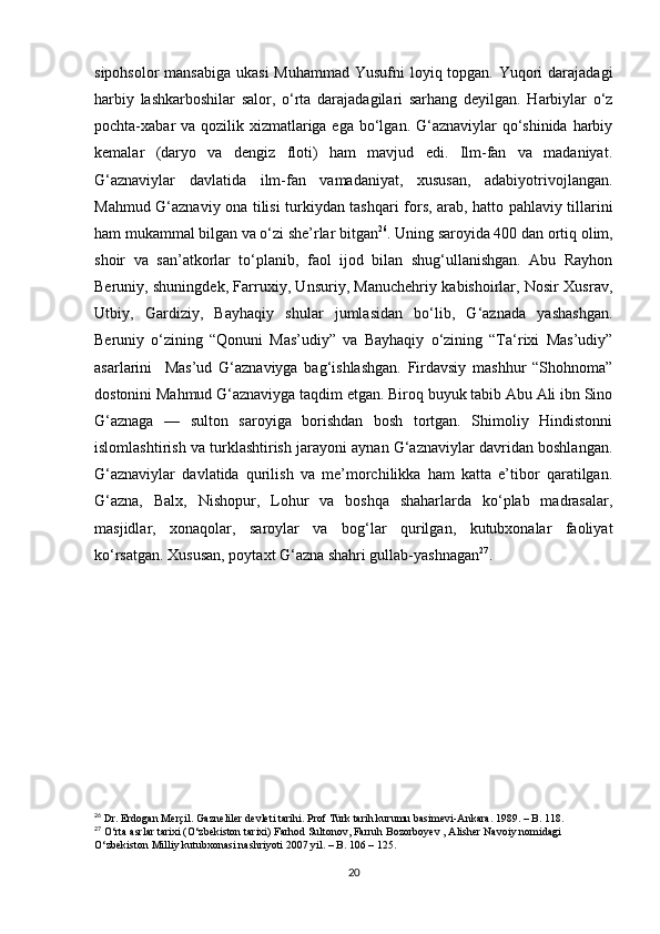 sipohsolor  mansabiga ukasi  Muhammad Yusufni  loyiq topgan. Yuqori  darajadagi
harbiy   lashkarboshilar   salor,   o‘rta   darajadagilari   sarhang   deyilgan.   Harbiylar   o‘z
pochta-xabar va qozilik xizmatlariga ega bo‘lgan. G‘aznaviylar  qo‘shinida harbiy
kemalar   (daryo   va   dengiz   floti)   ham   mavjud   edi.   Ilm-fan   va   madaniyat.
G‘aznaviylar   davlatida   ilm-fan   vamadaniyat,   xususan,   adabiyotrivojlangan.
Mahmud G‘aznaviy ona tilisi turkiydan tashqari fors, arab, hatto pahlaviy tillarini
ham mukammal bilgan va o‘zi she’rlar bitgan 26
. Uning saroyida 400 dan ortiq olim,
shoir   va   san’atkorlar   to‘planib,   faol   ijod   bilan   shug‘ullanishgan.   Abu   Rayhon
Beruniy, shuningdek, Farruxiy, Unsuriy, Manuchehriy kabishoirlar, Nosir Xusrav,
Utbiy,   Gardiziy,   Bayhaqiy   shular   jumlasidan   bo‘lib,   G‘aznada   yashashgan.
Beruniy   o‘zining   “Qonuni   Mas’udiy”   va   Bayhaqiy   o‘zining   “Ta‘rixi   Mas’udiy”
asarlarini     Mas’ud   G‘aznaviyga   bag‘ishlashgan.   Firdavsiy   mashhur   “Shohnoma”
dostonini Mahmud G‘aznaviyga taqdim etgan. Biroq buyuk tabib Abu Ali ibn Sino
G‘aznaga   —   sulton   saroyiga   borishdan   bosh   tortgan.   Shimoliy   Hindistonni
islomlashtirish va turklashtirish jarayoni aynan G‘aznaviylar davridan boshlangan.
G‘aznaviylar   davlatida   qurilish   va   me’morchilikka   ham   katta   e’tibor   qaratilgan.
G‘azna,   Balx,   Nishopur,   Lohur   va   boshqa   shaharlarda   ko‘plab   madrasalar,
masjidlar,   xonaqolar,   saroylar   va   bog‘lar   qurilgan,   kutubxonalar   faoliyat
ko‘rsatgan. Xususan, poytaxt G‘azna shahri gullab-yashnagan 27
.
26
 Dr. Erdogan Merçil. Gazneliler devleti tarihi. Prof Türk tarih kurumu basimevi-Ankara. 1989. – B. 118.
27
 O‘rta asrlar tarixi (O‘zbekiston tarixi) Farhod Sultonov, Farruh Bozorboyev , Alisher Navoiy nomidagi 
O‘zbekiston Milliy kutubxonasi nashriyoti 2007 yil. – B. 106 – 125.
20
