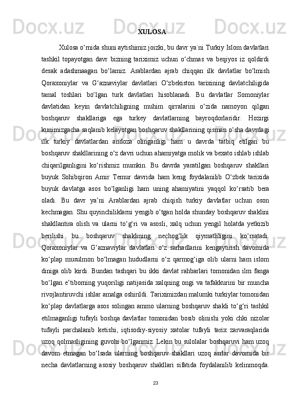 XULOSA
Xulosa o‘rnida shuni aytishimiz joizki, bu davr ya`ni Turkiy Islom davlatlari
tashkil   topayotgan   davr   bizning   tariximiz   uchun   o‘chmas   va   beqiyos   iz   qoldirdi
desak   adashmaagan   bo‘lamiz.   Arablardan   ajrab   chiqqan   ilk   davlatlar   bo‘lmish
Qoraxoniylar   va   G‘aznaviylar   davlatlari   O‘zbekiston   tarixining   davlatchiligida
tamal   toshlari   bo‘lgan   turk   davlatlari   hisoblanadi.   Bu   davlatlar   Somoniylar
davlatidan   keyin   davlatchiligning   muhim   qirralarini   o‘zida   namoyon   qilgan
boshqaruv   shakllariga   ega   turkey   davlatlarning   bayroqdorlaridir.   Hozirgi
kunimizgacha saqlanib kelayotgan boshqaruv shakllarining qisman o‘sha davrdagi
ilk   turkiy   davlatlardan   andoza   olinganligi   ham   u   davrda   tatbiq   etilgan   bu
boshqaruv shakllarining o‘z davri uchun ahamiyatga molik va bexato ishlab ishlab
chiqarilganligini   ko‘rishmiz   mumkin.   Bu   davrda   yaratilgan   boshqaruv   shakllari
buyuk   Sohibqiron   Amir   Temur   davrida   ham   keng   foydalanilib   O‘zbek   tarixida
buyuk   davlatga   asos   bo‘lganligi   ham   uning   ahamiyatini   yaqqol   ko‘rsatib   bera
oladi.   Bu   davr   ya’ni   Arablardan   ajrab   chiqish   turkiy   davlatlar   uchun   oson
kechmagan. Shu quyinchiliklarni yengib o‘tgan holda shunday boshqaruv shaklini
shakllantira   olish   va   ularni   to‘g‘ri   va   asosli,   xalq   uchun   yengil   holatda   yetkizib
berilishi   bu   boshqaruv   shaklining   nechog‘lik   qiymatliligini   ko‘rsatadi.
Qoraxoniylar   va   G‘aznaviylar   davlatlari   o‘z   sarhadlarini   kengaytirish   davomida
ko‘plap   musulmon   bo‘lmagan   hududlarni   o‘z   qarmog‘iga   olib   ularni   ham   islom
diniga   olib   kirdi.   Bundan   tashqari   bu   ikki   davlat   rahbarlari   tomonidan   ilm   fanga
bo‘lgan   e’tiborning   yuqoriligi   natijasida   xalqning   ongi   va   tafakkurini   bir   muncha
rivojlantiruvchi ishlar amalga oshirildi. Tariximizdan malumki turkiylar tomonidan
ko‘plap  davlatlarga asos  solingan  ammo  ularning  boshqaruv shakli  to‘g‘ri   tashkil
etilmaganligi   tufayli   boshqa   davlatlar   tomonidan   bosib   olinishi   yoki   chki   nizolar
tufayli   parchalanib   ketishi,   iqtisodiy-siyosiy   xatolar   tufayli   tarix   zarvaraqlarida
uzoq qolmasligining guvohi bo‘lganmiz. Lekin bu sulolalar boshqaruvi ham uzoq
davom   etmagan   bo‘lsada   ularning   boshqaruv   shakllari   uzoq   asrlar   davomida   bir
necha   davlatlarning   asosiy   boshqaruv   shakllari   sifatida   foydalanilib   kelinmoqda.
23 