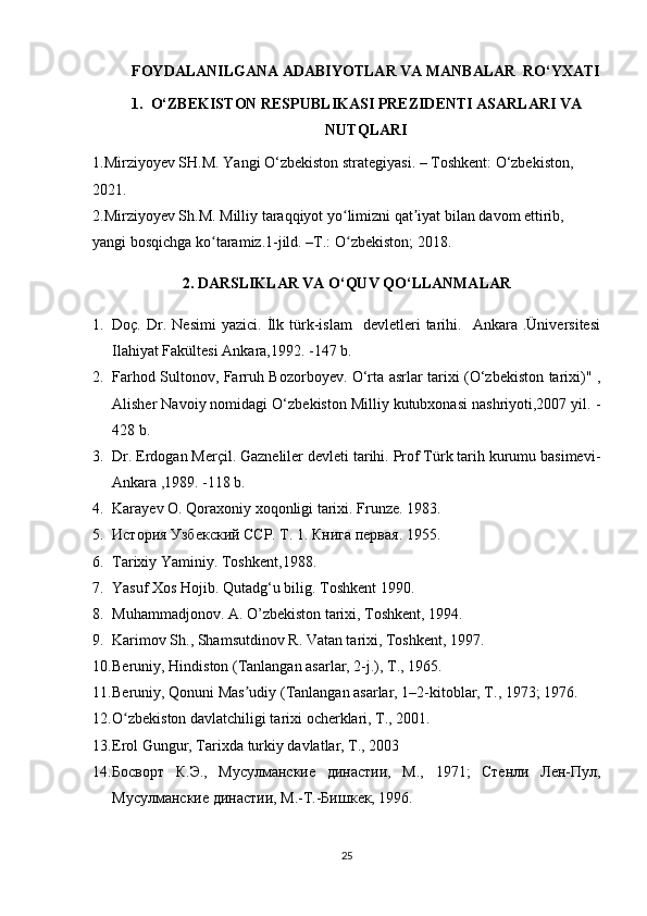 FOYDALANILGANA ADABIYOTLAR VA MANBALAR  RО‘YXATI
1. О‘ZBEKISTON RESPUBLIKASI PREZIDENTI ASARLARI VA
NUTQLARI
1.Mirziyoyev SH.M. Yangi О‘zbekiston strategiyasi. – Toshkent: O‘zbekiston, 
2021.
2.Mirziyoyev Sh.M. Milliy taraqqiyot yo limizni qat iyat bilan davom ettirib, ʻ ʼ
yangi bosqichga ko taramiz.1-jild. –T.: O zbekiston; 2018.	
ʻ ʻ
2. DARSLIKLAR VA О‘QUV QО‘LLANMALAR
1. Doç.   Dr.   Nesimi   yazici.   İlk   türk-islam     devletleri   tarihi.    Ankara  .Üniversitesi
Ilahiyat Fakültesi Ankara,1992. -147 b.
2. Farhod Sultonov, Farruh Bozorboyev. O‘rta asrlar tarixi (O‘zbekiston tarixi)" ,
Alisher Navoiy nomidagi O‘zbekiston Milliy kutubxonasi nashriyoti,2007 yil. -
428 b.
3. Dr. Erdogan Merçil. Gazneliler devleti tarihi. Prof Türk tarih kurumu basimevi-
Ankara ,1989. -118 b.
4. Karayev O. Qoraxoniy xoqonligi tarixi. Frunze. 1983. 
5. История Узбекский ССР. Т. 1. Книга первая. 1955. 
6. Tarixiy   Yaminiy .  Toshkent ,1988.
7. Yasuf Xos Hojib. Qutadg‘u bilig. Toshkent  1990. 
8. Muhammadjonov. A. O’zbekiston tarixi, Toshkent, 1994.
9. Karimov Sh., Shamsutdinov R. Vatan tarixi, Toshkent, 1997.
10. Beruniy, Hindiston (Tanlangan asarlar, 2-j.), T., 1965.
11. Beruniy, Qonuni Mas udiy (Tanlangan asarlar, 1–2-kitoblar, T., 1973; 1976.	
ʼ
12. O zbekiston davlatchiligi tarixi ocherklari, T., 2001.	
ʻ
13. Erol Gungur, Tarixda turkiy davlatlar, T., 2003
14. Босворт   К.Э.,   Мусулманские   династии,   М.,   1971;   Стенли   Лен-Пул,
Мусулманские династии, М.-Т.-Бишкек, 1996.
25 