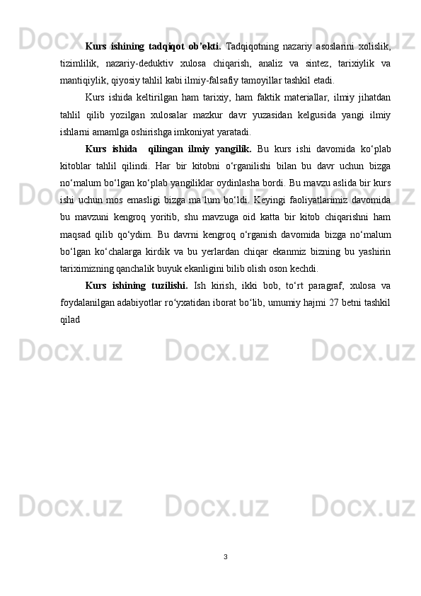 Kurs   ishining   tadqiqot   ob’ekti.   Tadqiqotning   nazariy   asoslarini   xolislik,
tizimlilik,   nazariy-deduktiv   xulosa   chiqarish,   analiz   va   sintez,   tarixiylik   va
mantiqiylik, qiyosiy tahlil kabi ilmiy-falsafiy tamoyillar tashkil etadi.
Kurs   ishida   keltirilgan   ham   tarixiy,   ham   faktik   materiallar,   ilmiy   jihatdan
tahlil   qilib   yozilgan   xulosalar   mazkur   davr   yuzasidan   kelgusida   yangi   ilmiy
ishlarni amamlga oshirishga imkoniyat yaratadi.
Kurs   ishida     qilingan   ilmiy   yangilik.   Bu   kurs   ishi   davomida   ko‘plab
kitoblar   tahlil   qilindi.   Har   bir   kitobni   o‘rganilishi   bilan   bu   davr   uchun   bizga
no‘malum bo‘lgan ko‘plab yangiliklar oydinlasha bordi. Bu mavzu aslida bir kurs
ishi   uchun   mos   emasligi   bizga   ma`lum   bo‘ldi.   Keyingi   faoliyatlarimiz   davomida
bu   mavzuni   kengroq   yoritib,   shu   mavzuga   oid   katta   bir   kitob   chiqarishni   ham
maqsad   qilib   qo‘ydim.   Bu   davrni   kengroq   o‘rganish   davomida   bizga   no‘malum
bo‘lgan   ko‘chalarga   kirdik   va   bu   yerlardan   chiqar   ekanmiz   bizning   bu   yashirin
tariximizning qanchalik buyuk ekanligini bilib olish oson kechdi. 
Kurs   ishining   tuzilishi.   Ish   kirish,   ikki   bob,   to‘rt   paragraf,   xulosa   va
foydalanilgan adabiyotlar ro yxatidan iborat bo lib, umumiy hajmi 27 betni tashkilʻ ʻ
qilad
3 