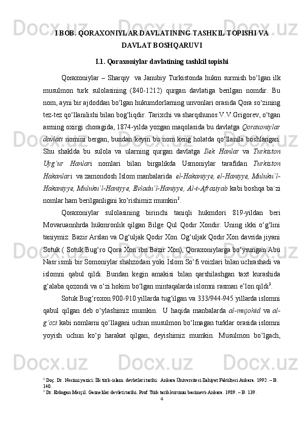 I BOB. QORAXONIYLAR DAVLATINING TASHKIL TOPISHI VA
DAVLAT BOSHQARUVI
I.1. Qoraxoniylar davlatining tashkil topishi
Qoraxoniylar  – Sharqiy   va Janubiy Turkistonda  hukm  surmish bo‘lgan ilk
musulmon   turk   sulolasining   (840-1212)   qurgan   davlatiga   berilgan   nomdir.   Bu
nom, ayni bir ajdoddan bo‘lgan hukumdorlarning unvonlari orasida Qora so‘zining
tez-tez qo‘llanilishi bilan bog‘liqdir. Tarixchi va sharqshunos V.V.Grigorev, o‘tgan
asrning oxirgi choragida, 1874-yilda yozgan maqolasida bu davlatga  Qoraxoniylar
davlati   nomini bergan, bundan keyin bu nom keng holatda qo‘llanila boshlangan.
Shu   shaklda   bu   sulola   va   ularning   qurgan   davlatga   Ilek   Hanlar   va   Turkiston
Uyg‘ur   Hanlar i   nomlari   bilan   birgalikda   Usmoniylar   tarafidan   Turkiston
Hakanlar i  va zamondosh Islom manbalarida   el-Hakaniyye, el-Haniyye, Muluku`l-
Hakaniyye, Muluku`l-Haniyye, Evladu`l-Haniyye, Al-i-Afrasiyab  kabi boshqa ba`zi
nomlar ham berilganligini ko‘rishimiz mumkin 2
.
Qoraxoniylar   sulolasining   birinchi   taniqli   hukmdori   819-yildan   beri
Movaruannhrda   hukmronlik   qilgan   Bilge   Qul   Qodir   Xondir.   Uning   ikki   o‘g‘lini
taniymiz: Bazir Arslan va Og‘uljak Qodir Xon. Og‘uljak Qodir Xon davrida jiyani
Sotuk ( Sotuk Bug‘ro Qora Xon ibn Bazir Xon), Qoraxoniylarga bo‘ysungan Abu
Nasr ismli bir Somoniylar shahzodasi yoki Islom So‘fi voizlari bilan uchrashadi va
islomni   qabul   qildi.   Bundan   kegin   amakisi   bilan   qarshilashgan   taxt   kurashida
g‘alaba qozondi va o‘zi hokim bo‘lgan mintaqalarda islomni rasman e’lon qildi 3
.
Sotuk Bug roxon 900-910 yillarda tug ilgan va 333/944-945 yillarda islomniʻ ʻ
qabul   qilgan   deb   o ylashimiz   mumkin.     U   haqida   manbalarda  	
ʻ al-mujohid   va   al-
g‘ozi  kabi nomlarni qo‘llagani uchun musulmon bo‘lmagan turklar orasida islomni
yoyish   uchun   ko‘p   harakat   qilgan,   deyishimiz   mumkin.   Musulmon   bo lgach,	
ʻ
2
 Doç. Dr. Nesimi yazici. İlk türk-islam  devletleri tarihi.  Ankara.Üniversitesi Ilahiyat Fakültesi Ankara. 1992. – B. 
140.
3
 Dr. Erdogan Merçil. Gazneliler devleti tarihi. Prof Türk tarih kurumu basimevi-Ankara. 1989. – B. 139.
4 
