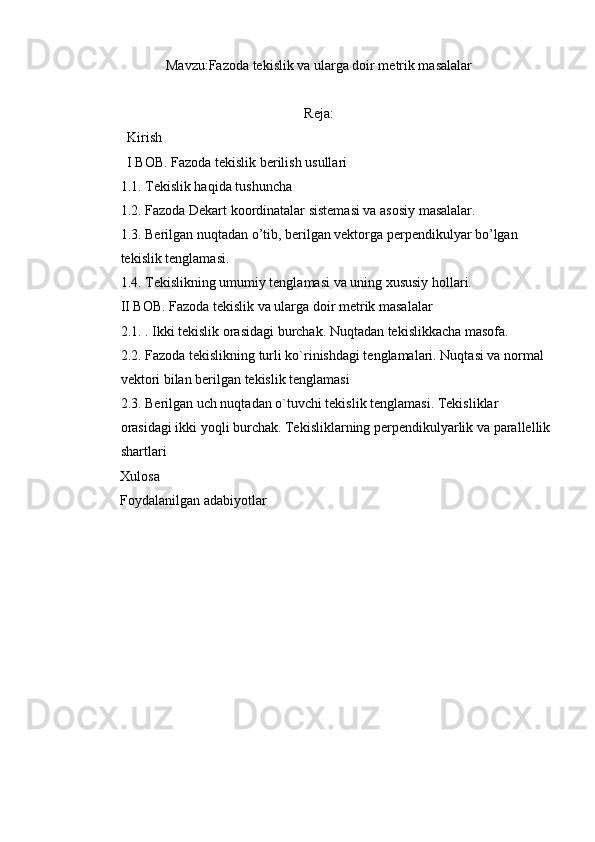 Mavzu: Fazoda tekislik va ularga doir metrik masalalar
Reja:
            Kirish
            I BOB. Fazoda tekislik berilish usullari
1.1. Tekislik haqida tushuncha
1.2. Fazoda Dekart koordinatalar sistemasi va asosiy masalalar.
1.3. Berilgan nuqtadan o’tib, berilgan vektorga perpendikulyar bo’lgan 
tekislik tenglamasi.
1.4. Tekislikning umumiy tenglamasi va uning xususiy hollari.
II BOB. Fazoda tekislik va ularga doir metrik masalalar
2.1. . Ikki tekislik orasidagi burchak. Nuqtadan tekislikkacha masofa.
2.2. Fazoda tekislikning turli ko`rinishdagi tenglamalari. Nuqtasi va normal 
vektori bilan berilgan tekislik tenglamasi
2.3. Berilgan uch nuqtadan o`tuvchi tekislik tenglamasi. Tekisliklar 
orasidagi ikki yoqli burchak. Tekisliklarning perpendikulyarlik va parallellik
shartlari
          Xulosa
          Foydalanilgan adabiyotlar