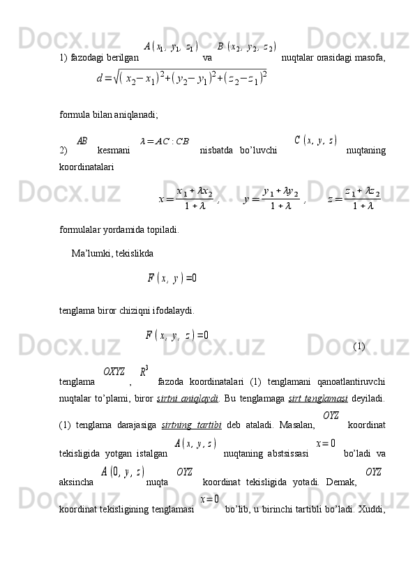1) fazodagi berilgan A	(x1,	y1,z1)  va 	B	(x2,	y2,z2)  nuqtalar orasidagi masofa,
    	
d	=	√(x2−	x1)2+	(y2−	y1)2+(z2−	z1)2                              
formula bilan aniqlanadi; 
2)  	
AB   kesmani  	λ=	AC	:CB   nisbatda   bo’luvchi    	C	(x,y,z)   nuqtaning
koordinatalari
           	
x=	
x1+	λx	2	
1+	λ	,	y=	
y1+	λy	2	
1+	λ	,	z=	
z1+	λz	2	
1+	λ
formulalar yordamida topiladi.
Ma’lumki, tekislikda
                                   	
F	(x,y)=	0  
tenglama biror chiziqni ifodalaydi.
                      	
F	(x,y,	z)=	0                                                           (1)
tenglama  	
OXYZ ,  	R3   fazoda   koordinatalari   (1)   tenglamani   qanoatlantiruvchi
nuqtalar   to’plami,   biror   sirtni   aniqlaydi .   Bu   tenglamaga   sirt   tenglamasi   deyiladi.
(1)   tenglama   darajasiga   sirtning   tartibi   deb   ataladi.   Masalan,  	
OYZ   koordinat
tekisligida   yotgan   istalgan  	
A	(x,y,z)   nuqtaning   abstsissasi  	x=	0   bo’ladi   va
aksincha  	
A	(0,y,z) nuqta  	OYZ   koordinat   tekisligida   yotadi.   Demak,  	OYZ
koordinat tekisligining tenglamasi  	
x=	0   bo’lib, u birinchi tartibli bo’ladi. Xuddi,