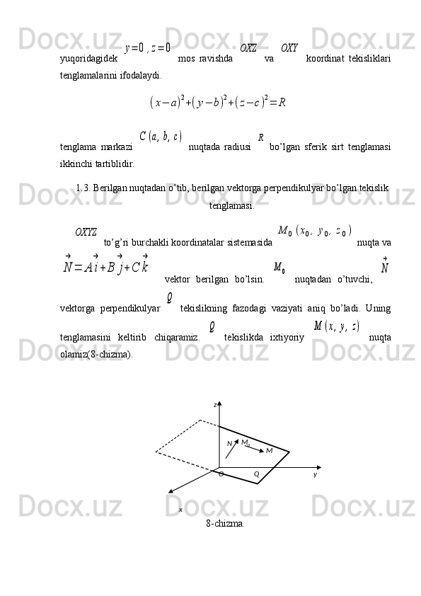 yuqoridagidek  y=	0	,z=	0   mos   ravishda  	OXZ   va  	OXY   koordinat   tekisliklari
tenglamalarini ifodalaydi.
                       	
(x−	a)2+(y−	b)2+(z−	c)2=	R
tenglama   markazi  	
C	(a,b,c)   nuqtada   radiusi  	R   bo’lgan   sferik   sirt   tenglamasi
ikkinchi tartiblidir. 
1.3. Berilgan nuqtadan o’tib, berilgan vektorga perpendikulyar bo’lgan tekislik
tenglamasi.	
OXYZ
 to’g’ri burchakli koordinatalar sistemasida 	M	0(x0,	y0,z0)  nuqta va	
N
→	
=	A	i
→
+	B	j
→	
+	C	k
→
    vektor   berilgan   bo’lsin.  	
M	0   nuqtadan   o’tuvchi,  	N
→
vektorga   perpendikulyar  	
Q   tekislikning   fazodagi   vaziyati   aniq   bo’ladi.   Uning
tenglamasini   keltirib   chiqaramiz.  	
Q   tekislikda   ixtiyoriy  	M	(x,y,z)   nuqta
olamiz(8-chizma).
8-chizma. z
x yO Q MN M
0 