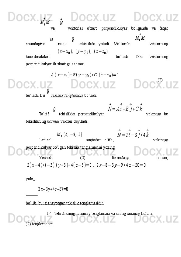 M	0M
→va  	
N
→   vektorlar   o’zaro   perpendikulyar   bo’lganda   va   faqat
shundagina  	
M   nuqta  	Q   tekislikda   yotadi.   Ma’lumki  	M	0M
→   vektorning
koordinatalari  	
(x−	x0),(y−	y0),	(z−	z0)   bo’ladi.   Ikki   vektorning
perpendikulyarlik shartiga asosan:
          	
A	(x−	x0)+	B	(y−	y0)+C	(z−	z0)=	0                                    (2)
bo’ladi. Bu 	
Q  tekislik tenglamasi  bo’ladi.
Ta’rif.  	
Q   tekislikka   perpendikulyar  	N
→	
=	A	i
→
+	B	j
→
+C	k
→   vektorga   bu
tekislikning  normal  vektori deyiladi.
1-misol.  	
M	0(4,−	3,5)   nuqtadan   o’tib,  	N
→	
=	2	i
→
−	3	j
→
+	4k
→   vektorga
perpendikulyar bo’lgan tekislik tenglamasini yozing.
Yechish.   (2)   formulaga   asosan,	
2(x−	4)+(−	3)(y+3)+	4(z−	5)=	0	,	2	x−	8−	3	y−	9+4	z−	20	=	0
yoki  
           	
2x−	3y+4z−37	=0
bo’lib, bu izlanayotgan tekislik tenglamasidir.
1.4.  Tekislikning umumiy tenglamasi va uning xususiy hollari.
(2) tenglamadan