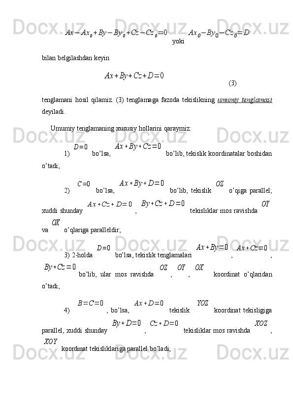 Ax	−	Ax	0+	By	−	By	0+Cz	−	Cz	0=	0 yoki 	Ax	0−	By	0−	Cz	0=	D  
bilan belgilashdan keyin
               	
Ax	+	By	+	Cz	+	D	=	0                                     (3)
tenglamani   hosil   qilamiz.   (3)   tenglamaga   fazoda   tekislikning   umumiy   tenglamasi
deyiladi.
     Umumiy tenglamaning xususiy hollarini qaraymiz:
1) 	
D	=	0  bo’lsa, 	Ax	+	By	+	Cz	=	0  bo’lib, tekislik koordinatalar boshidan
o’tadi;
2)    	
C	=	0   bo’lsa,  	Ax	+	By	+	D	=	0   bo’lib,   tekislik  	OZ   o’qiga   parallel;
xuddi shunday  	
Ax	+Cz	+	D	=	0 ,  	By	+Cz	+	D	=	0   tekisliklar  mos ravishda  	OY
va 	
OX  o’qlariga paralleldir;
3) 2-holda 	
D	=	0  bo’lsa, tekislik tenglamalari 	Ax	+	By	=	0 , 	Ax	+Cz	=	0 ,	
By	+Cz	=	0
bo’lib,   ular   mos   ravishda  	OZ ,  	OY ,  	OX     koordinat   o’qlaridan
o’tadi;
4)    	
B=	С	=	0 ,   bo’lsa,  	Ax	+	D	=	0   tekislik    	YOZ   koordinat   tekisligiga
parallel, xuddi shunday  	
By	+	D	=	0 ,  	Cz	+	D	=	0   tekisliklar mos ravishda  	XOZ ,	
XOY
 koordinat tekisliklariga parallel bo’ladi;