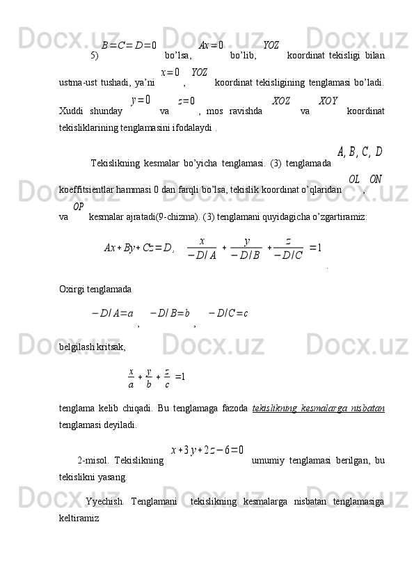 5)B	=	C	=	D	=	0   bo’lsa,  	Ax	=	0   bo’lib,  	YOZ   koordinat   tekisligi   bilan
ustma-ust   tushadi,   ya’ni  	
x=	0 ,  	YOZ   koordinat   tekisligining   tenglamasi   bo’ladi.
Xuddi   shunday  	
y=	0   va  	z=	0 ,   mos   ravishda  	XOZ   va  	XOY   koordinat
tekisliklarining tenglamasini ifodalaydi .
Tekislikning   kesmalar   bo’yicha   tenglamasi.   (3)   tenglamada  	
A,B,C	,D
koeffitsientlar hammasi 0 dan farqli bo’lsa, tekislik koordinat o’qlaridan  	
OL , 	ON
va 	
OP  kesmalar ajratadi(9-chizma). (3) tenglamani quyidagicha o’zgartiramiz:
     	
Ax	+	By	+	Cz	=	D	,	x	
−	D	/A	
+	y	
−	D	/B	
+	z	
−	D	/C	
=	1 .   
Oxirgi tenglamada	
−	D	/A=	a
,   	−	D	/B=	b ,    	−	D	/C	=	c  
belgilash kritsak,
               	
x
a	
+	y
b	
+	z
c	
=	1
tenglama   kelib   chiqadi.   Bu   tenglamaga   fazoda   tekislikning   kesmalarga   nisbatan
tenglamasi deyiladi.
        2-misol.   Tekislikning  	
x+3	y+	2	z−	6=	0   umumiy   tenglamasi   berilgan,   bu
tekislikni yasang.
        Yyechish.   Tenglamani     tekislikning   kesmalarga   nisbatan   tenglamasiga
keltiramiz 