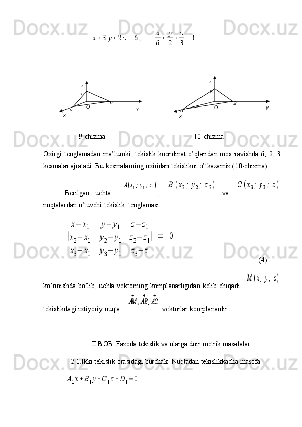x+3	y+	2	z=	6	,	x
6	
+	y
2	
+	z
3
=	1 .                 
                    9-chizma                                                  10-chizma
Oxirgi   tenglamadan   ma’lumki,   tekislik  koordinat   o’qlaridan  mos   ravishda   6,   2,  3
kesmalar ajratadi. Bu kesmalarning oxiridan tekislikni o’tkazamiz (10-chizma).
Berilgan   uchta    	
A(x1;y1;z1) ,  	B	(x2;	y2;	z2)   va  	C	(x3;	y3;	z)
nuqtalardan o’tuvchi tekislik  tenglamasi	
|
x−	x1	y−	y1	z−	z1	
x2−	x1	y2−	y1	z2−	z1	
x3−	x1	y3−	y1	z3−	z	
|	=	0
(4)
ko’rinishda bo’lib, uchta vektorning komplanarligidan kelib chiqadi.  	
M	(x,y,z)
tekislikdagi ixtiyoriy nuqta.	
AM
→	
,AB
→	
,AC
→  vektorlar komplanardir.
II BOB. Fazoda tekislik va ularga doir metrik masalalar
2.1.Ikki tekislik orasidagi burchak. Nuqtadan tekislikkacha masofa.	
A1x+B1y+C	1z+	D	1=	0	,x yz
O
a bc
x z
yO
6 3
2
