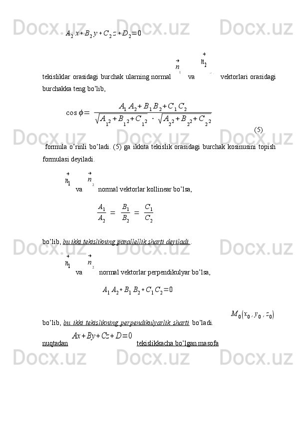 A2x+	B2y+C	2z+	D	2=	0tekisliklar orasidagi  burchak ularning normal  	
n
→
1    va   	
n2
→	
n→2    vektorlari  orasidagi
burchakka teng bo’lib,	
cos	ϕ=	
A1A	2+	B	1B	2+	C	1C	2	
√	A	12+	B	12+	C	12	⋅	√	A	22+	B	22+	C	22
(5)
  formula  o’rinli  bo’ladi. (5)  ga  ikkita tekislik  orasidagi   burchak  kosinusini  topish
formulasi deyiladi.	
n1
→
  va  	
n
→
2  normal vektorlar kollinear bo’lsa,	
A1
A2	
=	
B1
B2	
=	
C	1	
C	2
bo’lib,  bu ikki tekislikning parallellik sharti deyiladi. .	
n1
→
  va  	
n
→
2  
  normal vektorlar perpendikulyar bo’lsa,	
A1A2+	B1B2+	C	1C	2=	0
bo’lib,   bu   ikki   tekislikning   perpendikulyarlik   sharti   bo’ladi.            	
M	0(x0,y0	,z0)
nuqtadan  	
Ax	+	By	+	Cz	+	D	=	0   tekislikkacha bo’lgan masofa