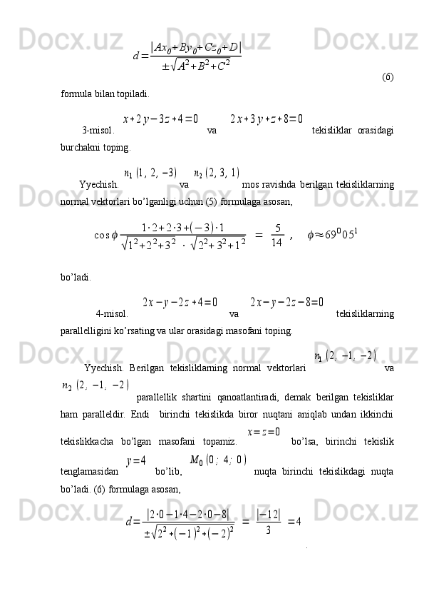                d	=	
|Ax	0+	By	0+	Cz	0+	D	|	
±	√	A	2+	B	2+	C	2                                    (6)
formula bilan topiladi.
        3- misol .  	
x+2	y−	3z+	4=	0   va    	2	x+3	y+	z+8=	0   tekisliklar   orasidagi
burchakni   toping .
          Yyechish.  	
n1(1,2,−3) va  	n2(2,3,1) mos   ravishda   berilgan   tekisliklarning
normal vektorlari bo’lganligi uchun (5) formulaga asosan,	
cos	ϕ	
1⋅2+	2⋅3+(−	3)⋅1	
√12+	22+	32	⋅	√	22+	32+	12	=	5
14	
,	ϕ≈	69	005	1
bo’ladi.
        4-misol.  	
2x−	y−	2z+4=	0   va  	2x−	y−	2z−	8=	0   tekisliklarning
parallelligini ko’rsating va ular orasidagi masofani toping.
        Yyechish.   Berilgan   tekisliklarning   normal   vektorlari  
n1(2,−	1,−	2)   va	
n2	(2,−	1,−	2)
  parallellik   shartini   qanoatlantiradi,   demak   berilgan   tekisliklar
ham   paralleldir.   Endi     birinchi   tekislikda   biror   nuqtani   aniqlab   undan   ikkinchi
tekislikkacha   bo’lgan   masofani   topamiz.  	
x=	z=	0   bo’lsa,   birinchi   tekislik
tenglamasidan  	
y=	4   bo’lib,  	M	0(0;	4;	0)   nuqta   birinchi   tekislikdagi   nuqta
bo’ladi. (6) formulaga asosan,
             	
d=	
|2⋅0−	1⋅4−	2⋅0−	8|	
±	√22+(−	1)2+(−	2)2	=	
|−	12	|	
3	
=	4 . 