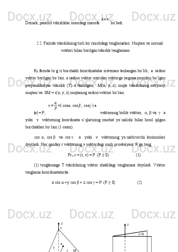 Demak, parallel tekisliklar orasidagi masofa d=	4  bo’ladi.
2.2.  Fazoda tekislikning turli ko`rinishdagi tenglamalari. Nuqtasi va normal
vektori bilan berilgan tekislik tenglamasi
R
3  fazoda to`g`ri burchakli koordinatalar sistemasi tanlangan bo`lib,   a   radius
vektor berilgan bo`lsin.  a  radius vektor oxiridan vektorga yagona mumkin bo`lgan
perpendikulyar   tekislik   (T)   o`tkazilgan,     M(x,   y,   z)   nuqta   tekislikning   ixtiyoriy
nuqtasi va   0M   =   r (x, y, z) nuqtaning radius vektori bo`lsin.
| a |   =   P,  	
ν=	a
P	
=(cos	α,cos	β, cos	γ)-a   vektorning birlik vektori,    ,  β  va   γ     a
yoki     ν     vektorning   koordinata   o`qlarining   musbat   yo`nalishi   bilan   hosil   qilgan
burchaklari bo`lsin (1-rasm).
cos   α ,   cos   β     va   cos   γ       a     yoki     ν     vektorning   yo`naltiruvchi   kosinuslari
deyiladi. Har qanday  r  vektorning  ν   vektordagi sonli proeksiyasi  P ga teng:
Pr
  ν  r  = ( r,  ν ) = P  (P ≥ 0)                          (1)
(1)   tenglamaga   T   tekislikning   vektor   shakldagi   tenglamasi   deyiladi.   Vektor
tenglama koordinatalarda 
                         x   cos   α   +y   cos  β   +   z   cos   γ  = P  (P ≥ 0)                     (2)
c=0z
MT c z
  a
r