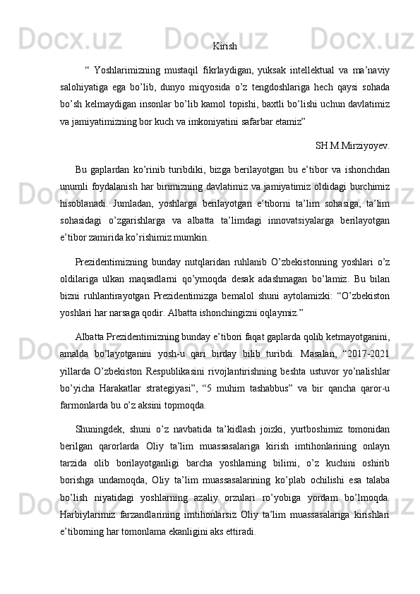 Kirish
“   Yoshlarimizning   mustaqil   fikrlaydigan,   yuksak   intellektual   va   ma’naviy
salohiyatiga   ega   bo’lib,   dunyo   miqyosida   o’z   tengdoshlariga   hech   qaysi   sohada
bo’sh kelmaydigan insonlar bo’lib kamol topishi, baxtli bo’lishi uchun davlatimiz
va jamiyatimizning bor kuch va imkoniyatini safarbar etamiz”
SH.M.Mirziyoyev. 
Bu   gaplardan   ko’rinib   turibdiki,   bizga   berilayotgan   bu   e’tibor   va   ishonchdan
unumli foydalanish har birimizning davlatimiz va jamiyatimiz oldidagi burchimiz
hisoblanadi.   Jumladan,   yoshlarga   berilayotgan   e’tiborni   ta’lim   sohasiga,   ta’lim
sohasidagi   o’zgarishlarga   va   albatta   ta’limdagi   innovatsiyalarga   berilayotgan
e’tibor zamirida ko’rishimiz mumkin.
Prezidentimizning   bunday   nutqlaridan   ruhlanib   O’zbekistonning   yoshlari   o’z
oldilariga   ulkan   maqsadlarni   qo’ymoqda   desak   adashmagan   bo’lamiz.   Bu   bilan
bizni   ruhlantirayotgan   Prezidentimizga   bemalol   shuni   aytolamizki:   “O’zbekiston
yoshlari har narsaga qodir. Albatta ishonchingizni oqlaymiz.” 
Albatta Prezidentimizning bunday e’tibori faqat gaplarda qolib ketmayotganini,
amalda   bo’layotganini   yosh-u   qari   birday   bilib   turibdi.   Masalan,   “2017-2021
yillarda   O’zbekiston   Respublikasini   rivojlantirishning   beshta   ustuvor   yo’nalishlar
bo’yicha   Harakatlar   strategiyasi”,   “5   muhim   tashabbus”   va   bir   qancha   qaror-u
farmonlarda bu o’z aksini topmoqda.
Shuningdek ,   shuni   o’z   navbatida   ta’kidlash   joizki,   yurtboshimiz   tomonidan
berilgan   qarorlarda   Oliy   ta’lim   muassasalariga   kirish   imtihonlarining   onlayn
tarzida   olib   borilayotganligi   barcha   yoshlarning   bilimi,   o’z   kuchini   oshirib
borishga   undamoqda,   Oliy   ta’lim   muassasalarining   ko’plab   ochilishi   esa   talaba
bo’lish   niyatidagi   yoshlarning   azaliy   orzulari   ro’yobiga   yordam   bo’lmoqda.
Harbiylarimiz   farzandlarining   imtihonlarsiz   Oliy   ta’lim   muassasalariga   kirishlari
e’tiborning har tomonlama ekanligini aks ettiradi.