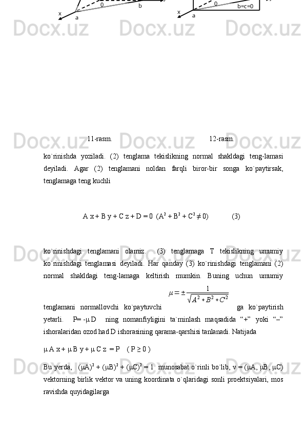         11-rasm.                                                      12-rasm.                           
ko`rinishda   yoziladi.   (2)   tenglama   tekislikning   normal   shakldagi   teng-lamasi
deyiladi.   Agar   (2)   tenglamani   noldan   farqli   biror-bir   songa   ko`paytirsak,
tenglamaga teng kuchli
                      A   x   +   B y   +   C   z   +   D = 0  (A 2
 + B 2
 + C 2
 ≠ 0)             (3)
ko`rinishdagi   tenglamani   olamiz.     (3)   tenglamaga   T   tekislikning   umumiy
ko`rinishdagi   tenglamasi   deyiladi.   Har   qanday   (3)   ko`rinishdagi   tenglamani   (2)
normal   shakldagi   teng-lamaga   keltirish   mumkin.   Buning   uchun   umumiy
tenglamani   normallovchi   ko`paytuvchi  μ=	±	1	
√	A2+	B2+C	2   ga   ko`paytirish
yetarli.     P=   - μ   D     ning   nomanfiyligini   ta`minlash   maqsadida   “+”   yoki   “–”
ishoralaridan ozod had  D  ishorasining qarama-qarshisi tanlanadi. Natijada
μ   A   x +  μ   B   y   +   μ   C z  = P    ( P ≥ 0 )
Bu yerda,   ( μ A) 2
 + ( μ B) 2
 + ( μ C) 2
 = 1  munosabat o`rinli bo`lib,  ν  = ( μ A,  μ B,  μ C)
vektorning birlik vektor  va uning koordinata o`qlaridagi  sonli  proektsiyalari, mos
ravishda quyidagilarga                                   b=c=00
ax y
0
b
ax y 
