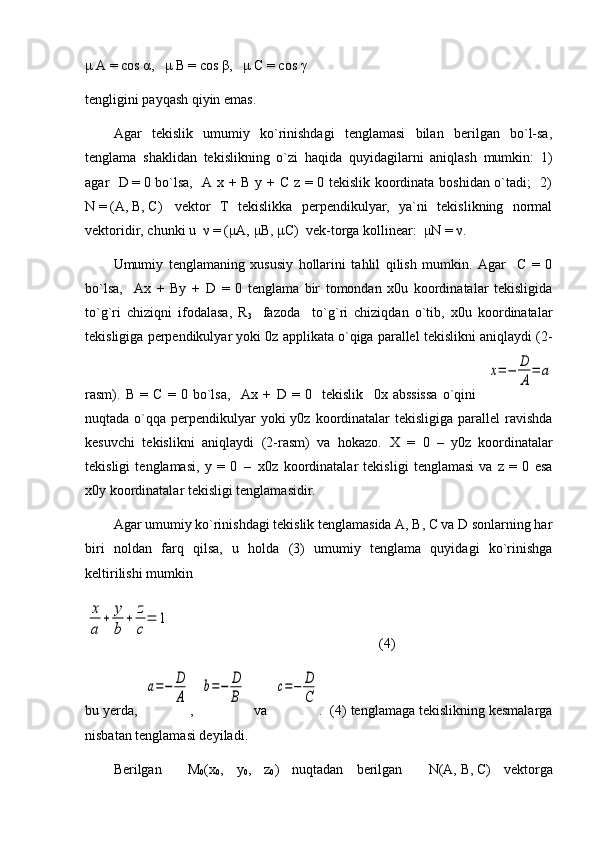 μ  A = cos  α ,    μ  B = cos  β ,    μ  C = cos  γ
tengligini payqash qiyin emas.
Agar   tekislik   umumiy   ko`rinishdagi   tenglamasi   bilan   berilgan   bo`l-sa,
tenglama   shaklidan   tekislikning   o`zi   haqida   quyidagilarni   aniqlash   mumkin:   1)
agar    D   =   0 bo`lsa,   A x + B y + C z = 0 tekislik koordinata boshidan o`tadi;   2)
N   =   (A,   B,   C)     vektor   T   tekislikka   perpendikulyar,   ya`ni   tekislikning   normal
vektoridir, chunki u    ν   = ( μ A,  μ B ,  μ C )  vek-torga kollinear:   μ Ν   =  ν .
Umumiy   tenglamaning   xususiy   hollarini   tahlil   qilish   mumkin.   Agar     C   =   0
bo`lsa,     Ax   +   By   +   D   =   0   tenglama   bir   tomondan   x0u   koordinatalar   tekisligida
to`g`ri   chiziqni   ifodalasa,   R
3     fazoda     to`g`ri   chiziqdan   o`tib,   x0u   koordinatalar
tekisligiga perpendikulyar yoki 0z applikata o`qiga parallel tekislikni aniqlaydi (2-
rasm).   B   =   C   =   0   bo`lsa,     Ax   +   D   =   0     tekislik     0x   abssissa   o`qini    x=−	D
A
=	a
nuqtada o`qqa perpendikulyar  yoki  y0z koordinatalar  tekisligiga parallel  ravishda
kesuvchi   tekislikni   aniqlaydi   (2-rasm)   va   hokazo.   X   =   0     –     y0z   koordinatalar
tekisligi   tenglamasi,   y   =   0     –     x0z   koordinatalar   tekisligi   tenglamasi   va   z   =   0   esa
x0y koordinatalar tekisligi tenglamasidir.
Agar umumiy ko`rinishdagi tekislik tenglamasida A, B, C va D sonlarning har
biri   noldan   farq   qilsa,   u   holda   (3)   umumiy   tenglama   quyidagi   ko`rinishga
keltirilishi mumkin	
x
a	
+	y
b	
+	z
c
=	1
                          (4)
bu yerda,  	
a=−	D
A ,  	
b=−	D
B   va  	
c=−	D
C .  (4) tenglamaga tekislikning kesmalarga
nisbatan tenglamasi deyiladi.
Berilgan     M
0 (x
0 ,   y
0 ,   z
0 )   nuqtadan   berilgan     N (A,   B ,   C )   vektorga