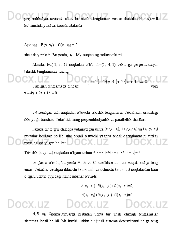 perpendikulyar   ravishda   o`tuvchi   tekislik   tenglamasi   vektor   shaklda   ( N,   r–r
0 )   =   0
ko`rinishda yozilsa, koordinatalarda
A(x–x
0 ) + B(y–y
0 ) + C(z –z
0 ) = 0
shaklda yoziladi. Bu yerda,   r
0   –   M
0   nuqtaning radius vektori.    
Masala.   M
0 (-2,   3,   -1)   nuqtadan   o`tib,   N= (1,   -4,   2)   vektorga   perpendikulyar
tekislik tenglamasini tuzing.
Tuzilgan tenglamaga binoan:    1⋅(x+	2)- 4	⋅(y-3 	)+	 2⋅(z 	+	 1 	)=	 0    yoki
x   –   4y   +   2z   +   16 = 0.
2.4.Berilgan uch  nuqtadan  o`tuvchi   tekislik  tenglamasi.  Tekisliklar  orasidagi
ikki yoqli burchak. Tekisliklarning perpendikulyarlik va parallellik shartlari
Fazoda bir to`g`ri chiziqda yotmaydigan uchta 	
(x1:y1:z1) ,    	(x2:y2:z2)  va 	(x3:y3:z3)
nuqtalar   berilgan   bo`lib,   ular   orqali   o`tuvchi   yagona   tekislik   tenglamasini   tuzish
masalasi qo`yilgan bo`lsin. 
Tekislik 	
(x1:y1:z1)  nuqtadan o`tgani uchun 	A(x−	x1)+B(y−	y1)+C	(z−	z1)=	0
tenglama   o`rinli,   bu   yerda   A,   B   va   C   koeffitsientlar   bir   vaqtda   nolga   teng
emas. Tekislik  berilgan ikkinchi 	
(x2:y2:z2)    va uchinchi 	(x3:y3:z3)  nuqtalardan ham
o`tgani uchun quyidagi munosabatlar o`rin-li:     	
A(x2–x1)+B(y2–y1)+C(z2–z1)=0,
A ( x
3 – x
1 ) + B ( y
3 – y
1 ) + C ( z
3 – z
1 ) = 0.
A , B
  va  	
C noma`lumlarga   nisbatan   uchta   bir   jinsli   chiziqli   tenglamalar
sistemasi  hosil bo`ldi. Ma`lumki, ushbu bir jinsli sistema determinanti nolga teng