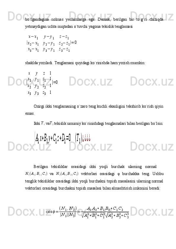bo`lgandagina   nolmas   yechimlarga   ega.   Demak,   berilgan   bir   to`g`ri   chiziqda
yetmaydigan uchta nuqtadan o`tuvchi yagona tekislik tenglamasi |
x−	x1	y−	y1	z−	z1	
x2−	x1	y2−	y1	z2−	z1	
x3−	x1	y3−	y1	z3−	z1
|=	0
shaklda yoziladi. Tenglamani quyidagi ko`rinishda ham yozish mumkin:	
|
x	y	z	1	
x1	y1	z1	1	
x2	y2	z2	1	
x3	y3	z3	1
|=	0
Oxirgi ikki tenglamaning o`zaro teng kuchli ekanligini tekshirib ko`rish qiyin
emas.
Ikki  T
1  va T
2
  tekislik umumiy ko`rinishdagi tenglamalari bilan berilgan bo`lsin:	
{A1x+B1y+C1z+D1=0    	(T1)¿¿¿¿
Berilgan   tekisliklar   orasidagi   ikki   yoqli   burchak   ularning   normal    
N
1 ( A
1 ; B
1 ; C
1 )
  va   N
2 ( A
2 ; B
2 ; C
2 )
  vektorlari   orasidagi   φ   burchakka   teng .   Ushbu
tenglik tekisliklar orasidagi ikki yoqli burchakni topish masalasini ularning normal
vektorlari orasidagi burchakni topish masalasi bilan almashtirish imkonini beradi:
                   	
cos	ϕ=	
(N	1,N	2)	
|N	1||N	2|=	
A1A2+	B	1B2+C	1C	2	
√	A1
2+	B1
2+C	1
2√	A2
2+	B2
2+C	2
2 