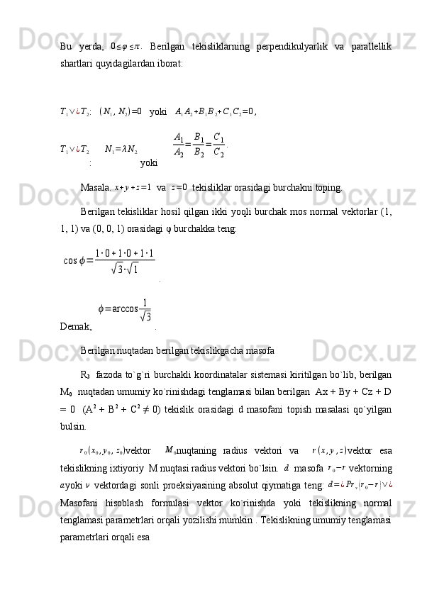 Bu   yerda,  0≤φ≤π.   Berilgan   tekisliklarning   perpendikulyarlik   va   parallellik
shartlari quyidagilardan iborat:	
T1∨¿T2
:   	(N1,N2)=0    yoki   	A1A2+B1B2+C1C2=	0,	
T1∨¿T2
:     	N1=	λN2  yo ki     	
A1
A2
=	
B1
B2
=	
C	1	
C	2
.
Masala.  x + y + z = 1
  va  	
z=0   tekisliklar orasidagi burchakni toping.
Berilgan tekisliklar  hosil  qilgan ikki  yoqli  burchak mos normal vektorlar (1,
1, 1) va (0, 0, 1) orasidagi  φ  burchakka teng:   	
cos	ϕ=	1⋅0+1⋅0+1⋅1	
√3⋅√1
.
Demak,  	
ϕ=	arccos	1
√3 .
Berilgan nuqtadan berilgan tekislikgacha masofa
R
3     fazoda to`g`ri burchakli koordinatalar sistemasi  kiritilgan bo`lib, berilgan
M
0    nuqtadan umumiy ko`rinishdagi tenglamasi bilan berilgan  Ax + By + Cz + D
=   0     (A 2  
+   B 2  
+   C 2  
≠   0)   tekislik   orasidagi   d   masofani   topish   masalasi   qo`yilgan
bulsin.	
r0(x0,y0,z0)
vektor    	M	0 nuqtaning   radius   vektori   va    	r(x,y,z) vektor   esa
tekislikning ixtiyoriy  M nuqtasi radius vektori bo`lsin.  	
d   masofa   	r0−	r  vektorning	
a
yoki  	v   vektordagi   sonli  proeksiyasining   absolut   qiymatiga  teng:  	d=¿Pr	v(r0−	r)∨¿
Masofani   hisoblash   formulasi   vektor   ko`rinishda   yoki   tekislikning   normal
tenglamasi parametrlari orqali yozilishi mumkin . Tekislikning umumiy tenglamasi
parametrlari orqali esa 