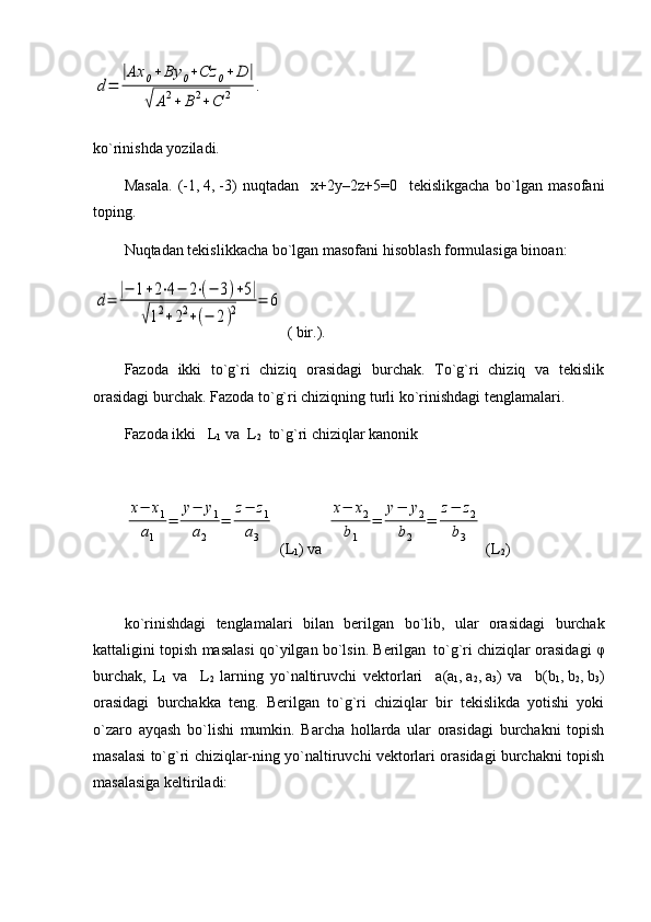 d=	
|Ax	0+	By	0+Cz	0+	D	|	
√	A2+	B2+	C	2	.ko`rinishda yoziladi.
Masala.   (-1,   4,   -3)   nuqtadan     x+2y–2z+5=0     tekislikgacha   bo`lgan   masofani
toping.
Nuqtadan tekislikkacha bo`lgan masofani hisoblash formulasiga binoan:	
d=	
|−	1+2⋅4−	2⋅(−	3)+5|	
√12+22+(−	2)2	=	6
 ( bir.).
Fazoda   ikki   to`g`ri   chiziq   orasidagi   burchak.   To`g`ri   chiziq   va   tekislik
orasidagi burchak. Fazoda to`g`ri chiziqning turli ko`rinishdagi tenglamalari.
Fazoda ikki   L
1  va  L
2   to`g`ri chiziqlar kanonik 	
x−	x1	
a1	
=	
y−	y1	
a2	
=	
z−	z1	
a3
 (L
1 ) va 	
x−	x2	
b1	
=	
y−	y2	
b2	
=	
z−	z2	
b3
  ( L
2 )
ko ` rinishdagi   tenglamalari   bilan   berilgan   bo ` lib ,   ular   orasidagi   burchak
kattaligini   topish   masalasi   qo ` yilgan   bo ` lsin .  Berilgan
   to`g`ri chiziqlar orasidagi   φ
burchak,   L
1   va     L
2   larning   yo`naltiruvchi   vektorlari     a (a
1 ,   a
2 ,   a
3 )   va     b (b
1 ,   b
2 ,   b
3 )
orasidagi   burchakka   teng.   Berilgan   to`g`ri   chiziqlar   bir   tekislikda   yotishi   yoki
o`zaro   ayqash   bo`lishi   mumkin.   Barcha   hollarda   ular   orasidagi   burchakni   topish
masalasi to`g`ri chiziqlar-ning yo`naltiruvchi vektorlari orasidagi burchakni topish
masalasiga keltiriladi:                 