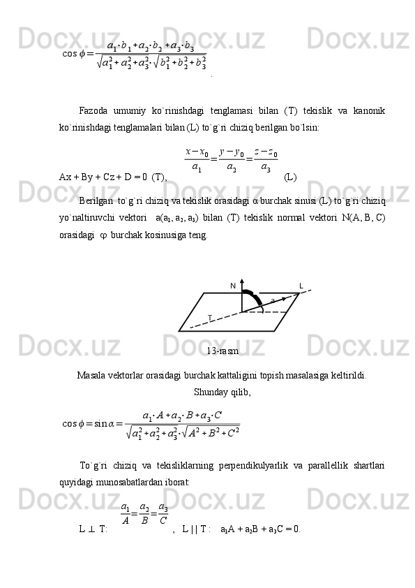 cos	ϕ=	
a1⋅b1+	a2⋅b2+	a3⋅b3	
√a1
2+	a2
2+	a3
2⋅√	b1
2+	b2
2+	b3
2.
Fazoda   umumiy   ko`rinishdagi   tenglamasi   bilan   (T)   tekislik   va   kanonik
ko`rinishdagi tenglamalari bilan (L) to`g`ri chiziq berilgan bo`lsin:
Ax + By + Cz +  D  = 0  (T),      	
x−	x0	
a1	
=	
y−	y0	
a2	
=	
z−	z0	
a3  ( L )
Berilgan  to`g`ri chiziq va tekislik orasidagi  α  burchak sinusi (L) to`g`ri chiziq
yo`naltiruvchi   vektori     a (a
1 ,   a
2 ,   a
3 )   bilan   (T)   tekislik   normal   vektori   N (A,   B,   C)
orasidagi      burchak kosinusiga teng.   
               
13-rasm
Masala vektorlar orasidagi burchak kattaligini topish masalasiga keltirildi.
Shunday qilib,	
cos	ϕ=	sin	α=	
a1⋅A	+	a2⋅B	+	a3⋅C	
√	a1
2+	a2
2+	a3
2⋅√	A	2+	B	2+C	2
To`g`ri   chiziq   va   tekisliklarning   perpendikulyarlik   va   parallellik   shartlari
quyidagi munosabatlardan iborat:
L     T:    	
a1
A	=	
a2
B	=	
a3
C ,    L | | T :    a
1 A + a
2 B + a
3 C = 0.T LN
a