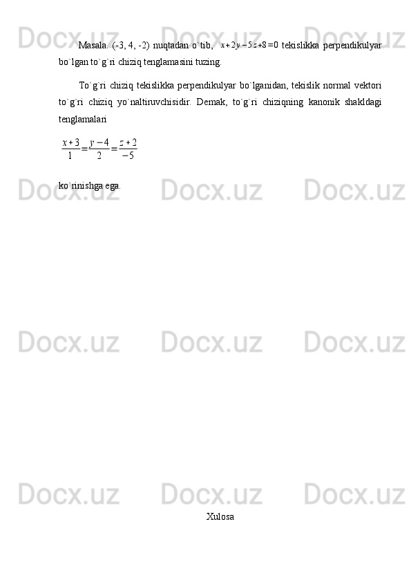 Masala.   (-3,   4,   -2)   nuqtadan   o`tib,    x+2y–5z+8=0   tekislikka   perpendikulyar
bo`lgan to`g`ri chiziq tenglamasini tuzing.
To`g`ri  chiziq  tekislikka  perpendikulyar  bo`lganidan, tekislik  normal  vektori
to`g`ri   chiziq   yo`naltiruvchisidir.   Demak,   to`g`ri   chiziqning   kanonik   shakldagi
tenglamalari	
x+3
1	
=	y−	4	
2	
=	z+2	
−	5
ko`rinishga   ega .
Xulosa 