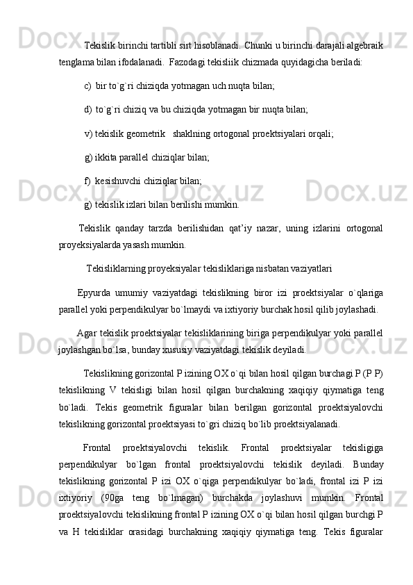 Tekislik birinchi tartibli sirt hisoblanadi. Chunki u birinchi darajali algebraik
tenglama bilan ifodalanadi.   Fazodagi tekisliik chizmada quyidagicha beriladi: 
c) bir to`g`ri chiziqda yotmagan uch nuqta bilan; 
d) to`g`ri chiziq va bu chiziqda yotmagan bir nuqta bilan; 
v) tekislik geometrik   shaklning ortogonal proektsiyalari orqali; 
g) ikkita parallel chiziqlar bilan; 
f) kesishuvchi chiziqlar bilan; 
g) tekislik izlari bilan berilishi mumkin. 
Tekislik   qanday   tarzda   berilishidan   qat’iy   nazar,   uning   izlarini   ortogonal
proyeksiyalarda yasash mumkin.  
   Tekisliklarning proyeksiyalar tekisliklariga nisbatan vaziyatlari  
Epyurda   umumiy   vaziyatdagi   tekislikning   biror   izi   proektsiyalar   o`qlariga
parallel yoki perpendikulyar bo`lmaydi va ixtiyoriy burchak hosil qilib joylashadi. 
Agar tekislik proektsiyalar tekisliklarining biriga perpendikulyar yoki parallel
joylashgan bo`lsa, bunday xususiy vaziyatdagi tekislik deyiladi.  
Tekislikning gorizontal P izining OX o`qi bilan hosil qilgan burchagi P (P P)
tekislikning   V   tekisligi   bilan   hosil   qilgan   burchakning   xaqiqiy   qiymatiga   teng
bo`ladi.   Tekis   geometrik   figuralar   bilan   berilgan   gorizontal   proektsiyalovchi
tekislikning gorizontal proektsiyasi to`gri chiziq bo`lib proektsiyalanadi. 
Frontal   proektsiyalovchi   tekislik.   Frontal   proektsiyalar   tekisligiga
perpendikulyar   bo`lgan   frontal   proektsiyalovchi   tekislik   deyiladi.   Bunday
tekislikning   gorizontal   P   izi   OX   o`qiga   perpendikulyar   bo`ladi,   frontal   izi   P   izi
ixtiyoriy   (90ga   teng   bo`lmagan)   burchakda   joylashuvi   mumkin.   Frontal
proektsiyalovchi tekislikning frontal P izining OX o`qi bilan hosil qilgan burchgi P
va   H   tekisliklar   orasidagi   burchakning   xaqiqiy   qiymatiga   teng.   Tekis   figuralar
