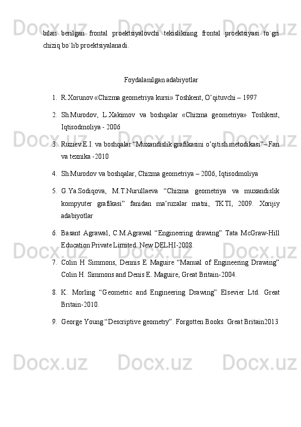 bilan   berilgan   frontal   proektsiyalovchi   tekislikning   frontal   proektsiyasi   to`gri
chiziq bo`lib proektsiyalanadi.  
Foydalanilgan adabiyotlar
1. R.Xorunov «Chizma geometriya kursi» Toshkent, O’qituvchi – 1997 
2. Sh.Murodov,   L.Xakimov   va   boshqalar   «Chizma   geometriya»   Toshkent,
Iqtisodmoliya - 2006 
3. Ruziev E.I. va boshqalar “Muxandislik grafikasini o’qitish metodikasi”– Fan
va texnika -2010 
4. Sh.Murodov va boshqalar, Chizma geometriya – 2006, Iqtisodmoliya 
5. G.Ya.Sodiqova,   M.T.Nurullaeva   “Chizma   geometriya   va   muxandislik
kompyuter   grafikasi”   fanidan   ma’ruzalar   matni,   TKTI,   2009.   Xorijiy
adabiyotlar 
6. Basant   Agrawal,   C.M.Agrawal   “Engineering   drawing”   Tata   McGraw-Hill
Education Private Limited.  New DELHI-2008. 
7. Colin   H   Simmons,   Dennis   E   Maguire   “Manual   of   Engineering   Drawing”
Colin H. Simmons and Denis E. Maguire, Great Britain-2004. 
8. K.   Morling   “Geometric   and   Engineering   Drawing”   Elsevier   Ltd.   Great
Britain-2010. 
9. George Young “Descriptive geometry”. Forgotten Books.  Great Britain2013
 
  