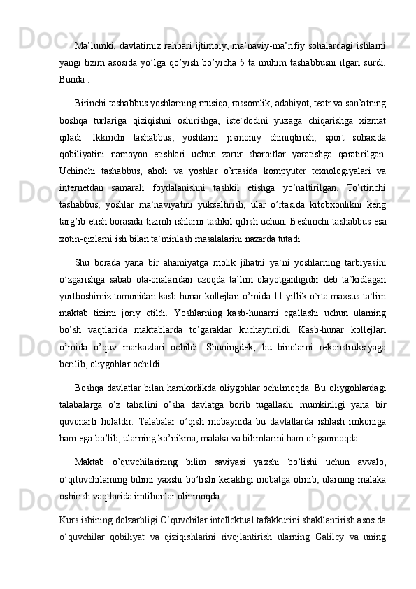 Ma’lumki,  davlatimiz   rahbari   ijtimoiy,   ma’naviy-ma’rifiy  sohalardagi   ishlarni
yangi   tizim   asosida   yo’lga   qo’yish   bo’yicha  5   ta   muhim   tashabbusni   ilgari   surdi.
Bunda :
Birinchi tashabbus yoshlarning musiqa, rassomlik, adabiyot, teatr va san’atning
boshqa   turlariga   qiziqishni   oshirishga,   iste`dodini   yuzaga   chiqarishga   xizmat
qiladi.   Ikkinchi   tashabbus,   yoshlarni   jismoniy   chiniqtirish,   sport   sohasida
qobiliyatini   namoyon   etishlari   uchun   zarur   sharoitlar   yaratishga   qaratirilgan.
Uchinchi   tashabbus ,   aholi   va   yoshlar   o’rtasida   kompyuter   texnologiyalari   va
internetdan   samarali   foydalanishni   tashkil   etishga   yo’naltirilgan.   To’rtinchi
tashabbus,   yoshlar   ma`naviyatini   yuksaltirish,   ular   o’rtasida   kitobxonlikni   keng
targ’ib etish borasida tizimli ishlarni tashkil qilish uchun.  Beshinchi tashabbus esa
xotin-qizlarni ish bilan ta`minlash masalalarini nazarda tutadi. 
Shu   borada   yana   bir   ahamiyatga   molik   jihatni   ya`ni   yoshlarning   tarbiyasini
o’zgarishga   sabab   ota-onalaridan   uzoqda   ta`lim   olayotganligidir   deb   ta`kidlagan
yurtboshimiz tomonidan kasb-hunar kollejlari o’rnida 11 yillik o`rta maxsus ta`lim
maktab   tizimi   joriy   etildi.   Yoshlarning   kasb-hunarni   egallashi   uchun   ularning
bo’sh   vaqtlarida   maktablarda   to’garaklar   kuchaytirildi.   Kasb-hunar   kollejlari
o’rnida   o’quv   markazlari   ochildi.   Shuningdek,   bu   binolarni   rekonstruksiyaga
berilib, oliygohlar ochildi.
Boshqa davlatlar bilan hamkorlikda oliygohlar ochilmoqda. Bu oliygohlardagi
talabalarga   o’z   tahsilini   o’sha   davlatga   borib   tugallashi   mumkinligi   yana   bir
quvonarli   holatdir.   Talabalar   o’qish   mobaynida   bu   davlatlarda   ishlash   imkoniga
ham ega bo’lib, ularning ko’nikma, malaka va bilimlarini ham o’rganmoqda. 
Maktab   o’quvchilarining   bilim   saviyasi   yaxshi   bo’lishi   uchun   avvalo,
o’qituvchilarning bilimi yaxshi bo’lishi kerakligi inobatga olinib, ularning malaka
oshirish vaqtlarida imtihonlar olinmoqda. 
Kurs ishining dolzarbligi .O‘quvchilar intellektual tafakkurini shakllantirish asosida
o‘quvchilar   qobiliyat   va   qiziqishlarini   rivojlantirish   ularning   Galiley   va   uning