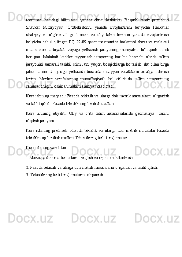 teoremasi   haqidagi   bilimlarini   yanada   chuqurlashtirish.   Respublikamiz   prezidenti
Shavkat   Mirziyoyev   “O‘zbekistonni   yanada   rivojlantirish   bo‘yicha   Harkatlar
strategiyasi   to‘g‘risida”   gi   farmoni   va   oliy   talim   tizimini   yanada   rivojlantirish
bo‘yicha   qabul   qilingan   PQ   29-09   qaror   mazmunida   barkamol   shaxs   va   malakali
mutaxasisni   tarbiyalab   voyaga   yetkazish   jarayoning   mohiyatini   to‘laqonli   ochib
berilgan.   Malakali   kadrlar   tayyorlash   jarayoning   har   bir   bosqichi   o‘zida   ta’lim
jarayonini samarali tashkil etish , uni yuqori bosqichlarga ko‘tarish, shu bilan birga
jahon   talimi   darajasiga   yetkazish   borasida   muayyan   vazifalarni   amalga   oshirish
lozim.   Mazkur   vazifalarning   muvaffaqiyatli   hal   etilishida   ta’lim   jarayonining
samaradorligini oshirish muhim ahmiyat kasb etadi.
Kurs ishining maqsadi :  Fazoda tekislik va ularga doir metrik masalalar ni o’rganish
va tahlil qilish. Fazoda tekislikning berilish usullari.
Kurs   ishining   obyekti :   Oliy   va   o‘rta   talim   muassasalarida   geometriya     fanini
o‘qitish jarayoni.
Kurs   ishining   predmeti :   Fazoda   tekislik   va   ularga   doir   metrik   masalalar .Fazoda
tekislikning berilish usullari.Tekislikning turli tenglamalari.
Kurs ishining vazifalari : 
1.Mavzuga doir ma’lumotlarini yig‘ish va rejani shakllantirish 
2.  Fazoda tekislik va ularga doir metrik masalalar ni o’rganish va tahlil qilish.
3.  Tekislikning turli tenglamalarini o’rganish