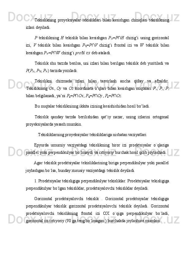 Tekislikning   proyeksiyalar   tekisliklari   bilan   kesishgan   chiziqlari   tekislikning
izlari  deyiladi. 
P   tekislikning   H   tekislik   bilan   kesishgan   P
H = P∩H   chizig‘i   uning   gorizontal
izi,   V   tekislik   bilan   kesishgan   P
V = P∩V
  chizig‘i   frontal   izi   va   W   tekislik   bilan
kesishgan  P
W = P∩W  chizig‘i  pro f il izi  deb ataladi.  
Tekislik shu tarzda berilsa, uni  izlari  bilan berilgan tekislik deb yuritiladi va
P ( P
H ,  P
V ,  P
W ) tarzida yoziladi.  
Tekislikni   chizmada   izlari   bilan   tasvirlash   ancha   qulay   va   afzaldir.
Tekislikning   Ox ,   Oy   va   Oz   koordinata  o‘qlari  bilan  kesishgan  nuqtalari   P
x ,   P
y ,   P
z
bilan belgilanadi, ya’ni  P
x = P∩Ox ,  P
u = P∩Oy ,  P
z = P∩Oz.   
Bu nuqtalar tekislikninng ikkita izining kesishishidan hosil bo‘ladi.  
Tekislik   qanday   tarzda   berilishidan   qat’iy   nazar,   uning   izlarini   ortogonal
proyeksiyalarda yasash mumkin.  
   Tekisliklarning proyeksiyalar tekisliklariga nisbatan vaziyatlari  
Epyurda   umumiy   vaziyatdagi   tekislikning   biror   izi   proektsiyalar   o`qlariga
parallel yoki perpendikulyar bo`lmaydi va ixtiyoriy burchak hosil qilib joylashadi. 
Agar tekislik proektsiyalar tekisliklarining biriga perpendikulyar yoki parallel
joylashgan bo`lsa, bunday xususiy vaziyatdagi tekislik deyiladi.  
1. Proektsiyalar tekisligiga perpendikulyar tekisliklar.  Proektsiyalar tekisligiga
perpendikulyar bo`lgan tekisliklar, proektsiyalovchi tekisliklar deyiladi. 
Gorizontal   proektsiyalovchi   tekislik   .   Gorizontal   proektsiyalar   tekisligiga
perpendikulyar   tekislik   gorizontal   proektsiyalovchi   tekislik   deyiladi.   Gorizontal
proektsiyalovchi   tekislikning   frontal   izi   OX   o`qiga   perpendikulyar   bo`ladi,
gorizontal izi ixtiyoriy (90 ga teng bo`lmagan ) burchakda joylashuvi mumkin. 
  