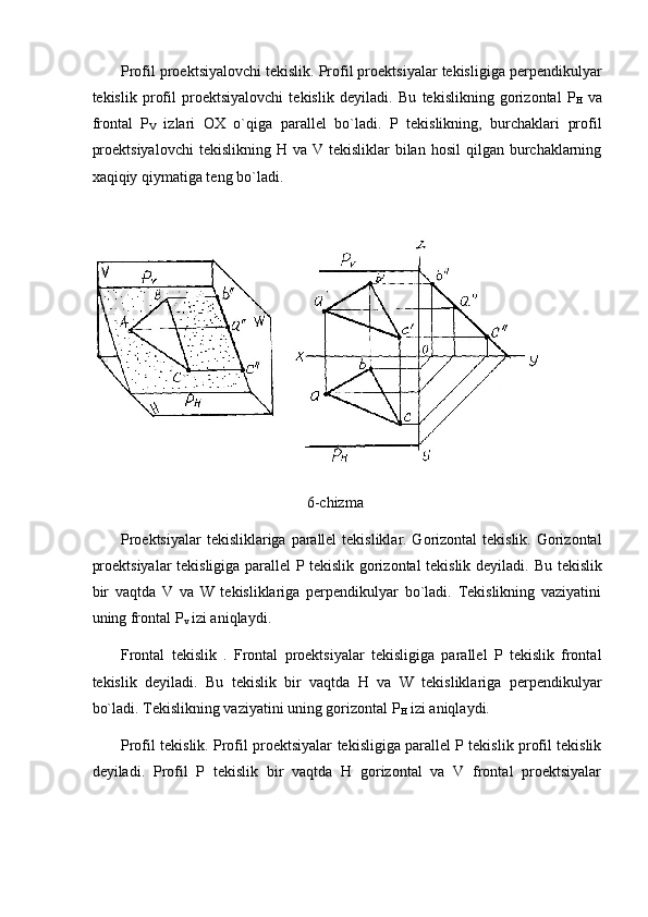 Profil proektsiyalovchi tekislik. Profil proektsiyalar tekisligiga perpendikulyar
tekislik   profil   proektsiyalovchi   tekislik   deyiladi.   Bu   tekislikning   gorizontal   P
H   va
frontal   P
V   izlari   OX   o`qiga   parallel   bo`ladi.   P   tekislikning,   burchaklari   profil
proektsiyalovchi   tekislikning H  va  V tekisliklar   bilan  hosil   qilgan burchaklarning
xaqiqiy qiymatiga teng bo`ladi. 
 
 
6-chizma
Proektsiyalar  tekisliklariga parallel  tekisliklar. Gorizontal  tekislik. Gorizontal
proektsiyalar tekisligiga parallel P tekislik gorizontal tekislik deyiladi.   Bu tekislik
bir   vaqtda   V   va   W   tekisliklariga   perpendikulyar   bo`ladi.   Tekislikning   vaziyatini
uning frontal P
v  izi aniqlaydi. 
Frontal   tekislik   .   Frontal   proektsiyalar   tekisligiga   parallel   P   tekislik   frontal
tekislik   deyiladi.   Bu   tekislik   bir   vaqtda   H   va   W   tekisliklariga   perpendikulyar
bo`ladi. Tekislikning vaziyatini uning gorizontal P
H  izi aniqlaydi.   
Profil tekislik. Profil proektsiyalar tekisligiga parallel P tekislik profil tekislik
deyiladi.   Profil   P   tekislik   bir   vaqtda   H   gorizontal   va   V   frontal   proektsiyalar