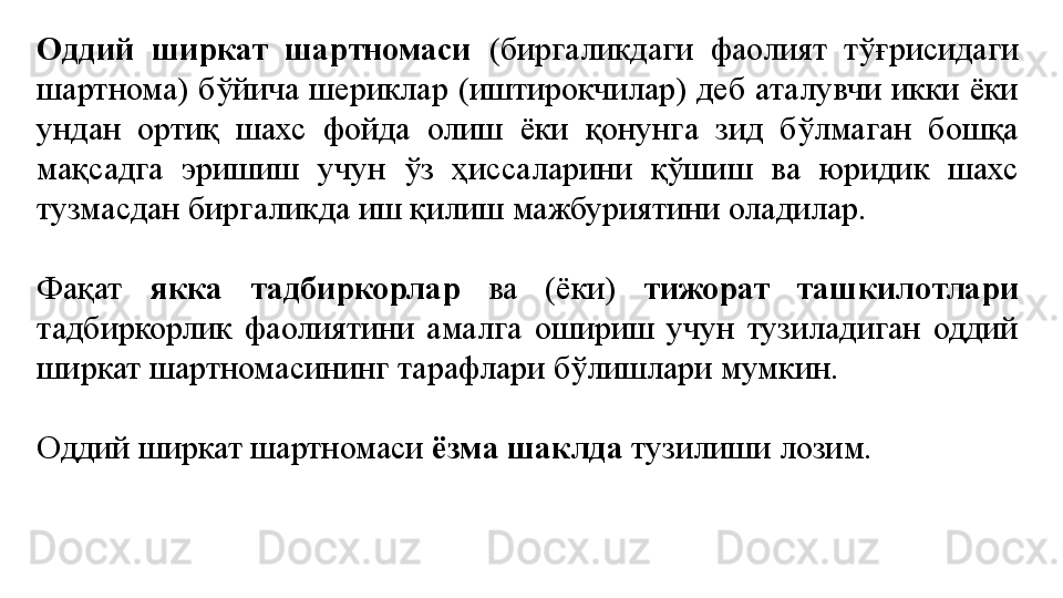 Оддий  ширкат  шартномаси  (биргаликдаги  фаолият  тўғрисидаги 
шартнома)  бўйича  шериклар  (иштирокчилар)  деб  аталувчи  икки  ёки 
ундан  ортиқ  шахс  фойда  олиш  ёки  қонунга  зид  бўлмаган  бошқа 
мақсадга  эришиш  учун  ўз  ҳиссаларини  қўшиш  ва  юридик  шахс 
тузмасдан биргаликда иш қилиш мажбуриятини оладилар.
Фақат  якка  тадбиркорлар  ва  (ёки)  тижорат  ташкилотлари 
тадбиркорлик  фаолиятини  амалга  ошириш  учун  тузиладиган  оддий 
ширкат шартномасининг тарафлари бўлишлари мумкин.
Оддий ширкат шартномаси  ёзма шаклда  тузилиши лозим. 