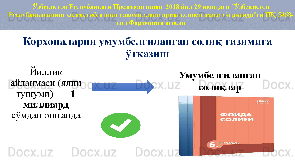 Ўзбекистон Республикаси Президентининг 2018 йил 29 июндаги “Ўзбекистон 
Республикасининг солиқ сиёсатини такомиллаштириш концепцияси тўғрисида”ги ПҚ-5468-
сон Фармонига асосан
Корхоналарни умумбелгиланган солиқ тизимига 
ўтказиш
Йиллик 
айланмаси (ялпи 
тушуми)        1 
миллиард 
сўмдан ошган да Умумбелгиланган 
солиқлар 