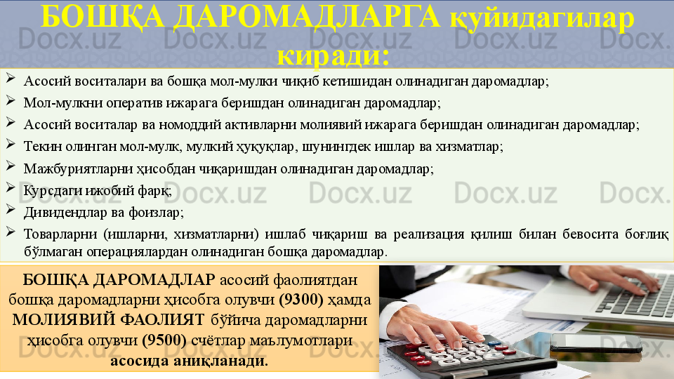 БОШҚА ДАРОМАДЛАРГА  қуйидагилар 
киради: 

Асосий воситалари ва бошқа мол-мулки чиқиб кетишидан олинадиган даромадлар;

Мол-мулкни оператив ижарага беришдан олинадиган даромадлар;

Асосий воситалар ва номоддий активларни молиявий ижарага беришдан олинадиган даромадлар;

Текин олинган мол-мулк, мулкий ҳуқуқлар, шунингдек ишлар ва хизматлар;

Мажбуриятларни ҳисобдан чиқаришдан олинадиган даромадлар;

Курсдаги ижобий фарқ;

Дивидендлар ва фоизлар;

Товарларни  (ишларни,  хизматларни)  ишлаб  чиқариш  ва  реализация  қилиш  билан  бевосита  боғлиқ 
бўлмаган операциялардан олинадиган бошқа даромадлар.
БОШҚА ДАРОМАДЛАР  асосий фаолиятдан 
бошқа даромадларни ҳисобга олувчи  (9300)  ҳамда 
МОЛИЯВИЙ ФАОЛИЯТ  бўйича даромадларни 
ҳисобга олувчи  (9500)  счётлар маълумотлари 
асосида аниқланади.  