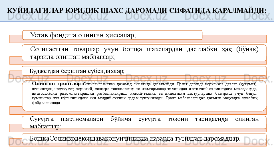 ҚУЙИДАГИЛАР ЮРИДИК ШАХС ДАРОМАДИ СИФАТИДА ҚАРАЛМАЙДИ:
Устав фондига олинган ҳиссалар;
Сотилаётган  товарлар  учун  бошқа  шахслардан  дастлабки  ҳақ  (бўнак) 
тарзида олинган маблағлар;
Буджетдан берилган субсидиялар;
Олинган  грантлар: Олинган грантлар  даромад  сифатида  қаралмайди.  Грант  деганда  корхонага  давлат  (ҳукумат), 
шунингдек,  ноҳукумат,  хорижий,  халқаро  ташкилотлар  ва  жамғармалар  томонидан  ижтимоий  аҳамиятдаги  мақсадларда, 
иқтисодиётни  ривожлантиришни  рағбатлантириш,  илмий-техник  ва  инновация  дастурларини  бажариш  учун  бепул, 
гуманитар  пул  кўринишидаги  ёки  моддий-техник  ёрдам  тушунилади.  Грант  маблағларидан  қатъиян  мақсадга  мувофиқ 
фойдаланилади.
Суғурта  шартномалари  бўйича  суғурта  товони  тариқасида  олинган 
маблағлар;
БошқаСоликкодексидава қонунчиликда назарда тутилган даромадлар.       