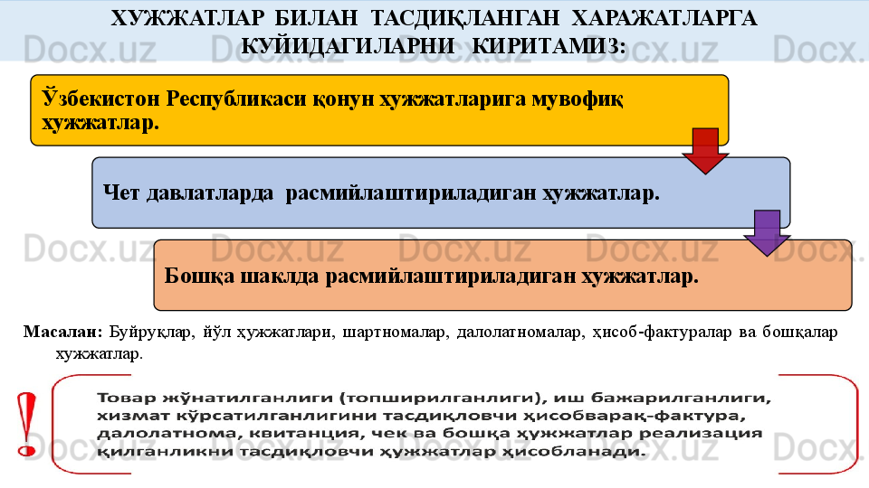 Масалан:   Буйруқлар,  йўл  ҳужжатлари,  шартномалар,  далолатномалар,  ҳисоб-фактуралар  ва  бошқалар 
хужжатлар.   ХУЖЖАТЛАР  БИЛАН  ТАСДИҚЛАНГАН  ХАРАЖАТЛАРГА 
КУЙИДАГИЛАРНИ   КИРИТАМИЗ:
Ўзбекистон Республикаси қонун хужжатларига мувофиқ 
хужжатлар.
Чет давлатларда  расмийлаштириладиган хужжатлар.
Бошқа шаклда расмийлаштириладиган хужжатлар.     