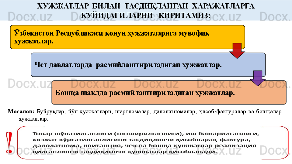 Масалан:   Буйруқлар,  йўл  ҳужжатлари,  шартномалар,  далолатномалар,  ҳисоб-фактуралар  ва  бошқалар 
хужжатлар.   ХУЖЖАТЛАР  БИЛАН  ТАСДИҚЛАНГАН  ХАРАЖАТЛАРГА 
КУЙИДАГИЛАРНИ   КИРИТАМИЗ:
Ўзбекистон Республикаси қонун хужжатларига мувофиқ 
хужжатлар.
Чет давлатларда  расмийлаштириладиган хужжатлар.
Бошқа шаклда расмийлаштириладиган хужжатлар.