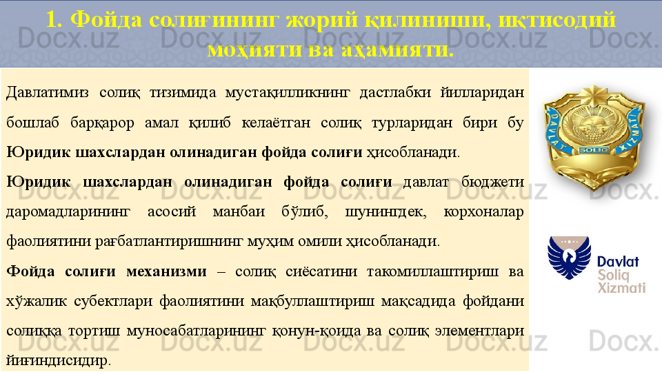 1. Фойда солиғининг жорий қилиниши, иқтисодий 
моҳияти ва аҳамияти.
Давлатимиз  солиқ  тизимида  мустақилликнинг  дастлабки  йилларидан 
бошлаб  барқарор  амал  қилиб  келаётган  солиқ  турларидан  бири  бу 
Юридик шахслардан олинадиган фойда солиғи  ҳисобланади. 
Юридик  шахслардан  олинадиган  фойда  солиғи  давлат  бюджети 
даромадларининг  асосий  манбаи  бўлиб,  шунингдек,  корхоналар 
фаолиятини рағбатлантиришнинг муҳим омили ҳисобланади. 
Фойда  солиғи  механизми  –  солиқ  сиёсатини  такомиллаштириш  ва 
хўжалик  субектлари  фаолиятини  мақбуллаштириш  мақсадида  фойдани 
солиққа  тортиш  муносабатларининг  қонун-қоида  ва  солиқ  элементлари 
йиғиндисидир.   